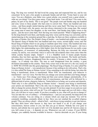 king. The king was worried. He had loved the young man and respected him too, and he was
concerned. So he sent a few people to persuade Saraha and tell him: "Come back to your old
ways. You are a Brahmin, your father was a great scholar, you yourself were a great scholar --
what are you doing? You have gone astray. Come back home. I am still here! You come to the
palace, be part of my family. This is not good." The people went and Saraha sang one hundred
and sixty verses to those people who had come to convert him. Those one hundred and sixty
verses... and those people started dancing and they never came back! The king was even more
worried. The king's wife, the queen, was also always interested in the young man. She wanted
the young man to marry her daughter, so she went there. And Saraha sang eighty verses to the
queen... and she never came back. Now the king was much puzzled: "What is happening there?"
So the king himself went there, and Saraha sang forty verses and the king was converted, and he
started dancing in the cremation ground like a mad dog. So there are three scriptures available in
the name of Saraha: first, The People's Song of Saraha -- one hundred and eighty verses; second,
The Queen's Song of Saraha first, one hundred and sixty verses, second eighty verses; and The
Royal Song of Saraha which we are going to meditate upon forty verses. One hundred and sixty
verses for the people because their understanding was not great; eighty for the queen -- she was a
little higher, her understanding was a little higher; forty for the king because he was really a man
of intelligence, of awareness, of understanding. Because the king was converted, the whole
country, by and by, was converted. And it is said in the old scriptures that a time came when the
whole country became empty. Empty?! -- it is a Buddhist word. It means people became
nobodies, they lost their ego-trips. People started enjoying the moment. The hustle and bustle,
the competitive violence, disappeared from the country. It became a silent country. It became
empty... as if nobody was there. The men as such disappeared from the country; a great
divineness descended on the country. These forty verses were at the root of it, the very source of
it. NOW WE ENTER into this great pilgrimage: The Royal Song of Saraha. It is also called'The
Song on Human Action' -- very paradoxical, because it has nothing to do with action. That's why
it is also called'The Song on Human Action'. It has something to do with the being, but when the
being is transformed, action is transformed. When YOU are transformed, your behavior is
transformed -- not vice versa. Not that first you change your action and then your being changes
-- no. Tantra says: First change your being and then your action changes automatically, of its
own accord. First attain to a different kind of consciousness, and that will be followed by a
different kind of action, character, behavior. Tantra believes in being, not in action and character.
That's why it is also called'The Song on Human Action' -- because once being is transformed,
your actions are transformed. That is the only way to change your actions. Who has ever been
able to change his actions directly? You can only pretend. If you have anger in you and you want
to change your action, what will you do? You will suppress the anger and you will show a false
face; you will have to wear a mask. If you have sexuality in you, what will you do to change it?
You can take the vow of celibacy -- of brahmacharya -- and you can pretend, but deep down the
volcano continues. You are sitting on a volcano which can erupt any moment. You will be
constantly trembling, constantly afraid, in fear. Have you not watched the so-called religious
people? They are always afraid -- afraid of hell -- and always trying somehow to get into heaven.
But they don't know what heaven is; they have not tasted it at all. If you change your
consciousness, heaven comes in you, not that you go to heaven. Nobody has ever gone to
heaven, and nobody has ever gone to hell. Let it be decided once and for all: heaven comes to
you, hell comes to you -- it depends on you. Whatsoever you call, it comes. If your BEING
changes, you suddenly become available to heaven -- heaven descends on you. If your being
 