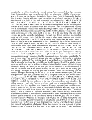 immediately you will see thoughts have started coming. Just a moment before there was not a
single thought, and then a car passes by and a desire has arisen: you would like to have this car.
Now, a thousand and one thoughts, immediately they are there. Desire invites thought. So when
there is desire, thoughts will come from every direction, winds will blow upon the lake of
consciousness. And desire is cold, and thoughts go on stirring the lake. WHEN IN WINTER
STILL WATER BY THE WIND IS STIRRED, IT TAKES AS ICE THE SHAPE AND
TEXTURE OF A ROCK. Mm? -- then the lake starts becoming frozen. It starts becoming solid,
rocklike. It loses fluidity. It becomes frozen. This is what in Tantra is called the mind. Meditate
over it. The mind and consciousness are not two things but two states, two phases of the same
phenomenon. Consciousness is liquid, flowing; mind is rocklike, like ice. Consciousness is like
water. Consciousness is like water, mind is like ice -- it is the same thing. The same water
becomes ice, and the ice can be melted again -- through love, through warmth, it can be melted
again and will become water. And the third stage is when water evaporates and becomes
invisible and disappears -- that is Nirvana, cessation. You cannot even see it now. Water is
liquid, but you can see; when it evaporates, it simply disappears -- it goes into the unmanifested.
These are three states of water, and these are three states of mind too. Mind means ice,
consciousness means liquid water, Nirvana means evaporation. WHEN THE DELUDED ARE
DISTURBED BY INTERPRETATIVE THOUGHTS, THAT WHICH IS AS YET
UNPATTERNED TURNS VERY HARD AND SOLID. The lake is unpatterned. You can pour
water into any vessel: it will take the shape of the vessel. But you cannot pour ice into any
vessel: it will resist, it will fight. Two types of people come to me: one who comes like water; his
surrender is simple, very innocent, childlike; he does not resist. Work starts immediately. No
need to waste time. Then somebody comes with great resistance, with fear; he is protecting
himself, armoring himself. Then he is like ice. It is very difficult to give him liquidity. He fights
all efforts to make him liquid. He is afraid he may lose his identity. He will lose solidity -- that's
true -- but not identity. Yes, he will lose the identity that solidity has, but that solidity is bringing
misery and nothing else. When you are solid, you are like a dead rock. Nothing can flower in
you, and you cannot flow. When you are flowing, you have juice. When you are flowing, you
have energy. When you are flowing, you have dynamism. When you are flowing, you are
creative. When you are flowing, you are part of God. When you have become frozen, you are no
more part of this great flow, you are no more part of this great ocean, you have become a small
island, frozen, dead. WHEN THE DELUDED ARE DISTURBED BY INTERPRETATIVE
THOUGHTS, THAT WHICH IS AS YET UNPATTERNED TURNS VERY HARD AND
SOLID. Be mindful. Be more and more in the state of unpatternedness, unstructuredness. Be
without character -- that's what Tantra says. It is very hard, even to understand, because down the
centuries we have been taught to have characters. Character means to have a rigid structure;
character means the past; character means a certain enforced discipline. Character means you are
no more free -- you only follow certain rules, you never go beyond those rules. You have a
solidity. A man of character is a solid man. Tantra says: Drop character, be fluid, more flowing,
live moment-to-moment. It does not mean irresponsibility it means greater responsibility because
it means greater awareness. When you can live through a character, you need not be aware --
character takes care. When you live through a character, you can fall asleep easily; there is no
need to be awake; the character will continue in a mechanical form. But when you don't have any
character, when you don't have any hard structure around you, you have to be alert each moment.
Each moment you have to see what you are doing. Each moment you have to respond to the new
situation. A man of character is a dead man. He has a past but no future. A man who has no
 