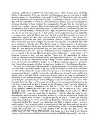 character... and I am not using the word in the same sense as when you use it about somebody,
that he is characterless. When you use that word'characterless' you are not using it rightly,
because whomsoever you call characterless has a CHARACTER. Maybe it is against the society,
but he has a character; you can depend on him too. The saint has a character, so does the sinner --
they both have characters. You call the sinner characterless because you want to condemn his
character; otherwise, he has a character. You can depend on him: give him the opportunity and
he will steal -- he has a character. Give him the opportunity and he is bound to steal. Give him
the opportunity and he will do something wrong -- he has a character. The moment he comes out
of the jail he starts thinking, "What to do now?" Again he is thrown in the jail, again he comes
out... no jail has ever cured anybody. In fact, jailing a person, imprisoning a person, makes him
even more clever, that's all. Maybe you won't be able to catch him so easily next time, but
nothing else; you just give him more cleverness. But he has a character. Can't you see? -- a
drunkard has a character, and a very, very stubborn character. A thousand and one times he
thinks not to drink any more, and again the character wins over and he is defeated. The sinner
has a character, so has the saint. What Tantra means by characterlessness is freedom from
character -- the character of the saint and the character of the sinner, both make you solid like
rocks, ice. You don't have any freedom, you can't move easily. If a new situation arises you
cannot respond in a new way -- you have a character, how can you respond in a new way? You
have to respond in the old way. The old, the known, the well practised -- you are skilled in it. A
character becomes an alibi: you need not live. Tantra says: Be characterless, be without
character. Characterlessness is freedom. Saraha was saying to the king: Sir, I am characterless.
You want to put me back into my old solidity of being a scholar, a pundit in the court? You want
to put me back into my past? I have dropped out of it. I am a characterless person. Look at me!
Now I don't follow any rules -- I follow my awareness. Look at me... I don't have any discipline -
- I have only my consciousness. My only shelter is my consciousness. I live out of it. I don't have
any conscience -- my consciousness is my only shelter. Conscience is character and conscience
is a trick of the society. The society creates a conscience in you so that you need not have any
consciousness. It makes you follow certain rules such a long time; it rewards you if you follow, it
punishes you if you don't follow. It makes you a robot. Once it has made the mechanism of
conscience in you, it can be free of you -- then you can be trusted: you will be a slave your whole
life. It has put a conscience in you just as if Delgado had put an electrode in you; it is a subtle
electrode. But it has killed you. You are no more a flow, no more a dynamism. Saraha says to the
king: I am unstructured, sir. I have dropped out of all patterns. I don't have any identity any
more. I live in the moment. MIND IMMACULATE IN ITS VERY BEING CAN NEVER BE
POLLUTED BY SAMSARA'S OR NIRVANA'S IMPURITIES. A PRECIOUS JEWEL DEEP
IN MUD WILL NOT SHINE, THOUGH IT HAS LUSTER. SAYS SARAHA: MIND
IMMACULATE... when the mind has no thoughts -- that is when the mind is pure
consciousness, when the mind is a silent lake without any ripples, no interpretative thoughts, no
analytical thoughts, when the mind is not philosophizing but just is.... Tantra says: Walking,
walk; sitting, sit; being, be! Exist without thinking. Let life flow through you without any blocks
of thoughts. Let life flow through you without any fear. There is nothing to fear -- you have
nothing to lose. There is nothing to fear because death will take only that which birth has given
to you. AND it is going to take it anyway, so there is nothing to fear. Let life flow through you.
MIND IMMACULATE IN ITS VERY BEING CAN NEVER BE POLLUTED BY
SAMSARA'S OR NIRVANA'S IMPURITIES. And Saraha says: You think I have become
impure so you have come to help me and bring me to the world of the pure people? I am now in
 