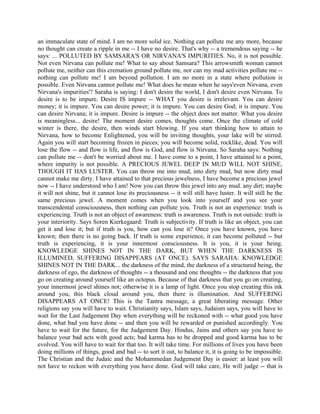 an immaculate state of mind. I am no more solid ice. Nothing can pollute me any more, because
no thought can create a ripple in me -- I have no desire. That's why -- a tremendous saying -- he
says: ... POLLUTED BY SAMSARA'S OR NIRVANA'S IMPURITIES. No, it is not possible.
Not even Nirvana can pollute me! What to say about Samsara? This arrowsmith woman cannot
pollute me, neither can this cremation ground pollute me, nor can my mad activities pollute me --
nothing can pollute me! I am beyond pollution. I am no more in a state where pollution is
possible. Even Nirvana cannot pollute me! What does he mean when he says'even Nirvana, even
Nirvana's impurities'? Saraha is saying: I don't desire the world, I don't desire even Nirvana. To
desire is to be impure. Desire IS impure -- WHAT you desire is irrelevant. You can desire
money; it is impure. You can desire power; it is impure. You can desire God; it is impure. You
can desire Nirvana; it is impure. Desire is impure -- the object does not matter. What you desire
is meaningless... desire! The moment desire comes, thoughts come. Once the climate of cold
winter is there, the desire, then winds start blowing. If you start thinking how to attain to
Nirvana, how to become Enlightened, you will be inviting thoughts, your lake will be stirred.
Again you will start becoming frozen in pieces; you will become solid, rocklike, dead. You will
lose the flow -- and flow is life, and flow is God, and flow is Nirvana. So Saraha says: Nothing
can pollute me -- don't be worried about me. I have come to a point, I have attained to a point,
where impurity is not possible. A PRECIOUS JEWEL DEEP IN MUD WILL NOT SHINE,
THOUGH IT HAS LUSTER. You can throw me into mud, into dirty mud, but now dirty mud
cannot make me dirty. I have attained to that precious jewelness, I have become a precious jewel
now -- I have understood who I am! Now you can throw this jewel into any mud. any dirt; maybe
it will not shine, but it cannot lose its preciousness -- it will still have luster. It will still be the
same precious jewel. A moment comes when you look into yourself and you see your
transcendental consciousness, then nothing can pollute you. Truth is not an experience: truth is
experiencing. Truth is not an object of awareness: truth is awareness. Truth is not outside: truth is
your interiority. Says Soren Kierkegaard: Truth is subjectivity. If truth is like an object, you can
get it and lose it; but if truth is you, how can you lose it? Once you have known, you have
known; then there is no going back. If truth is some experience, it can become polluted -- but
truth is experiencing, it is your innermost consciousness. It is you, it is your being.
KNOWLEDGE SHINES NOT IN THE DARK, BUT WHEN THE DARKNESS IS
ILLUMINED, SUFFERING DISAPPEARS (AT ONCE). SAYS SARAHA: KNOWLEDGE
SHINES NOT IN THE DARK... the darkness of the mind, the darkness of a structured being, the
darkness of ego, the darkness of thoughts -- a thousand and one thoughts -- the darkness that you
go on creating around yourself like an octopus. Because of that darkness that you go on creating,
your innermost jewel shines not; otherwise it is a lamp of light. Once you stop creating this ink
around you, this black cloud around you, then there is illumination. And SUFFERING
DISAPPEARS AT ONCE! This is the Tantra message, a great liberating message. Other
religions say you will have to wait. Christianity says, Islam says, Judaism says, you will have to
wait for the Last Judgement Day when everything will be reckoned with -- what good you have
done, what bad you have done -- and then you will be rewarded or punished accordingly. You
have to wait for the future, for the Judgement Day. Hindus, Jains and others say you have to
balance your bad acts with good acts; bad karma has to be dropped and good karma has to be
evolved. You will have to wait for that too. It will take time. For millions of lives you have been
doing millions of things, good and bad -- to sort it out, to balance it, it is going to be impossible.
The Christian and the Judaic and the Mohammedan Judgement Day is easier: at least you will
not have to reckon with everything you have done. God will take care, He will judge -- that is
 