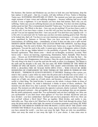 His business. But Jainism and Hinduism say you have to look into your bad karmas, drop the
bad, replace it with good -- that too, it seems, will take millions of lives. Tantra is liberating.
Tantra says: SUFFERING DISAPPEARS AT ONCE. The moment you look into yourself, that
single moment of inner vision and suffering disappears -- because suffering had never really
existed. It was a nightmare. It is not because you have done bad karmas, that's why you are
suffering; Tantra says you are suffering because you are dreaming. You have not done anything,
neither good nor bad. This is tremendously beautiful! Tantra says: You have not done anything --
God is the doer. The Whole is the doer -- how can you do anything? If you have been a saint, it
was His will; if you have been a sinner, it was His will you have not done anything. How can
you do? You are not separate from Him -- how can you do? You don't have any separate will -- it
is His will, it is universal will. So Tantra says you have not done anything good or bad. This has
to be looked into, that's all. You have to see your innermost consciousness -- it is pure, eternally
pure, unpolluted by Samsara or Nirvana. Once you have seen that vision of your pure
consciousness, all suffering stops -- immediately, at once! It does not take even a split second.
SHOOTS GROW FROM THE SEED AND LEAVES FROM THE SHOOTS. And then things
start changing. Then the seed is broken. The closed seed, Tantra says, is ego; the broken seed is
egolessness. You put the seed in the earth: it cannot grow unless it disappears, unless it breaks,
dies. Ego is like an egg; hidden behind it is the possibility of growth. The seed, once broken,
becomes egolessness. Then shoots come -- shoots are no-thoughts, no-desires, no-mind. Then
leaves come -- leaves are knowing, experiencing, illumination, Satori, Samadhi. Then flowers
come -- flowers are SATCHITANAND: being, consciousness, truth. And then the fruit -- the
fruit is Nirvana, utter disappearance into existence. Once the seed is broken, everything follows.
The only thing to be done is to put the seed into the earth, to allow it to disappear. The Master is
the earth and the disciple is the seed. The last sutra: HE WHO THINKS OF THE MIND IN
TERMS OF ONE OR MANY, CASTS AWAY THE LIGHT AND ENTERS THE WORLD.
INTO A (RAGING) FIRE HE WALKS WITH OPEN EYES -- WHO COULD BE MORE
DESERVING OF COMPASSION? HE WHO THINKS OF THE MIND IN TERMS OF ONE
OR MANY... THINKING IS ALWAYS DIVISIVE, IT DIVIDES. Thinking is like a prism, yes,
mind is like a prism: a pure white ray enters into the prism and is divided into seven colors -- a
rainbow is born. The world is a rainbow. Through the mind, through the prism of the mind, one
single ray of light, one single ray of truth enters, and becomes a rainbow, a false thing -- the
world is a false thing. The mind divides. It cannot see the whole; it always thinks in terms of
duality. Mind is dualistic. Or, mind is dialectical: it thinks in terms of thesis, antithesis. The
moment you talk about love, hate is present. The moment you talk about compassion, anger is
present. The moment you talk about greed, the opposite is present, charity is present. Talk about
charity and greed is present -- they go together, they come in one package; they are not separate.
But the mind continuously creates that. You say'beautiful' and you have said'ugly' too. How can
you say'beautiful' if you don't know what ugliness is? You have divided. Say'divine' and you
have divided -- you have said'profane'. Say'God' and you have proposed a Devil too. How can
you say'God' without a Devil there? They go together. Mind divides, and reality is one,
indivisibly one. Then what to do? Mind has to be put aside. Don't look through the prism. Push
away the prism and let the white light, the oneness of existence penetrate your being. HE WHO
THINKS OF THE MIND IN TERMS OF ONE OR MANY, CASTS AWAY THE LIGHT AND
ENTERS THE WORLD. If you think of one or many, dual or non-dual, if you think in concepts,
you have entered the world -- you have cast away the light. There are only two possibilities:
either cast away the mind or cast away the light. It is your choice. A man came once to
 