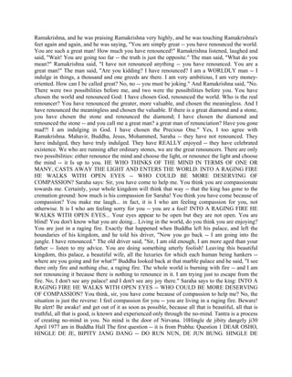 Ramakrishna, and he was praising Ramakrishna very highly, and he was touching Ramakrishna's
feet again and again, and he was saying, "You are simply great -- you have renounced the world.
You are such a great man! How much you have renounced!" Ramakrishna listened, laughed and
said, "Wait! You are going too far -- the truth is just the opposite." The man said, "What do you
mean?" Ramakrishna said, "I have not renounced anything -- you have renounced. You are a
great man!" The man said, "Are you kidding? I have renounced? I am a WORLDLY man -- I
indulge in things, a thousand and one greeds are there. I am very ambitious, I am very money-
oriented. How can I be called great? No, no -- you must be joking." And Ramakrishna said, "No.
There were two possibilities before me, and two were the possibilities before you. You have
chosen the world and renounced God: I have chosen God, renounced the world. Who is the real
renouncer? You have renounced the greater, more valuable, and chosen the meaningless. And I
have renounced the meaningless and chosen the valuable. If there is a great diamond and a stone,
you have chosen the stone and renounced the diamond; I have chosen the diamond and
renounced the stone -- and you call me a great man? a great man of renunciation? Have you gone
mad?! I am indulging in God. I have chosen the Precious One." Yes, I too agree with
Ramakrishna. Mahavir, Buddha, Jesus, Mohammed, Saraha -- they have not renounced. They
have indulged, they have truly indulged. They have REALLY enjoyed -- they have celebrated
existence. We who are running after ordinary stones, we are the great renouncers. There are only
two possibilities: either renounce the mind and choose the light, or renounce the light and choose
the mind -- it Is up to you. HE WHO THINKS OF THE MIND IN TERMS OF ONE OR
MANY, CASTS AWAY THE LIGHT AND ENTERS THE WORLD. INTO A RAGING FIRE
HE WALKS WITH OPEN EYES -- WHO COULD BE MORE DESERVING OF
COMPASSION? Saraha says: Sir, you have come to help me. You think you are compassionate
towards me. Certainly, your whole kingdom will think that way -- that the king has gone to the
cremation ground: how much is his compassion for Saraha! You think you have come because of
compassion? You make me laugh... in fact, it is I who am feeling compassion for you, not
otherwise. It is I who am feeling sorry for you -- you are a fool! INTO A RAGING FIRE HE
WALKS WITH OPEN EYES... Your eyes appear to be open but they are not open. You are
blind! You don't know what you are doing... Living in the world, do you think you are enjoying?
You are just in a raging fire. Exactly that happened when Buddha left his palace, and left the
boundaries of his kingdom, and he told his driver, "Now you go back -- I am going into the
jungle. I have renounced." The old driver said, "Sir, I am old enough, I am more aged than your
father -- listen to my advice. You are doing something utterly foolish! Leaving this beautiful
kingdom, this palace, a beautiful wife, all the luxuries for which each human being hankers --
where are you going and for what?" Buddha looked back at that marble palace and he said, "I see
there only fire and nothing else, a raging fire. The whole world is burning with fire -- and I am
not renouncing it because there is nothing to renounce in it. I am trying just to escape from the
fire. No, I don't see any palace! and I don't see any joy there." Saraha says to the king: INTO A
RAGING FIRE HE WALKS WITH OPEN EYES -- WHO COULD BE MORE DESERVING
OF COMPASSION? You think, sir, you have come because of compassion to help me? No, the
situation is just the reverse: I feel compassion for you -- you are living in a raging fire. Beware!
Be alert! Be awake! and get out of it as soon as possible, because all that is beautiful, all that is
truthful, all that is good, is known and experienced only through the no-mind. Tantra is a process
of creating no-mind in you. No mind is the door of Nirvana. 10Hingle de jibity dangely ji30
April 1977 am in Buddha Hall The first question -- it is from Prabha: Question 1 DEAR OSHO,
HINGLE DE JE, BIPITY JANG DANG -- DO RUN NUN, DE JUN BUNG. HINGLE DE
 