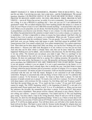 JIBBITY DANGELY JI. THIS IS WONDERFUL, PRABHA! THIS IS BEAUTIFUL. This is
just far out, baby. I am driving you sane. Just a step more... and the Enlightenment. The second
question: Question 2 IS PRAYER USEFUL? IF SO, TEACH ME HOW TO PRAY. I MEAN,
PRAYER TO RECEIVE GOD'S LOVE, TO FEEL HIS GRACE. FIRST, PRAYER IS NOT
USEFUL -- not at all. Prayer has no use, no utility. It is not a commodity. You cannot use it; it is
not a thing. It is not a MEANS to anything else -- how can you use it? I can understand the
questioner's mind. The so-called religions have been teaching people that prayer is a means to
God. It is not! Prayer is God. It is not a MEANS towards anything -- to be prayerful is the end in
itself. When you are prayerful, you are divine. Not that the prayer leads you towards the Divine:
in prayerfulness you discover your divinity. Prayer is not a means. It is the end unto itself. But
this fallacy has persisted down the centuries in man's mind. Love is also a means, so is prayer, so
is meditation -- all that is impossible to reduce to means has been reduced. And that's why the
beauty is lost. Love is useless, so is prayer, so is meditation. When you ask: "Is prayer useful?"
you don't understand what the word'prayer' means. You are greedy. You want God, you want to
grab God; now you are finding ways and means to grab. And God cannot be grabbed! YOU
cannot possess God. You cannot contain God. You cannot interpret God. You cannot experience
God. Then what can be done about God? Only one thing: you can be God. Nothing else can be
done about it -- because you ARE God. Recognize it or not, realize it or not, but you are God.
And only that can be done which is already there; only that can be done which has already
happened. Nothing new can be added... only revelation, only discovery. So, the first thing: prayer
is not any utility. The moment you use prayer, you make it ugly. That is a sacrilege! to use
prayer. And whosoever has said to you to use prayer has been not only irreligious but anti-
religious. He does not understand what he is saying. He is talking nonsense. Be prayerful, not
because it has some utility, but because it is a joy. Be prayerful, not because through it you will
arrive anywhere, but THROUGH IT YOU ARE! THROUGH IT YOU START BEING. Through
it you are present: without it you are absent. It is not a goal somewhere in the future; it is a
discovery of the presence that is already there, that is already the case. And don't think in terms
of things, otherwise prayer becomes part of economics, not part of religion. If it is a means, then
it is part of economics. All means are part of economics. Ends are beyond economics. Religion is
concerned with the end, not with the means. Religion is not concerned at all with reaching
somewhere. Religion is concerned only with one thing: to know where we are! To celebrate this
moment is prayer. To be herenow is prayer. To listen to these birds is prayer. To feel the
presence of people around you is prayer. To touch a tree with love is prayer. To look at a child
with deep respect, with reverence for life, is prayer. So, first thing: don't ask "Is prayer useful?"
And then the second thing you say: "If so, teach me how to pray." If you start by'if', prayer
cannot be taught. The VERY beginning with'if' is the beginning of doubt.'If' is not part of a
prayerful mind. Prayer needs trust; there is no'if'. It is so. It is absolutely so. When you can trust
the unknown, the invisible, the unmanifest, then there is prayer. If you start by'if', then prayer
will be at most a hypothesis. Then prayer will be a theory, and prayer is not a theory. Prayer is
not a thing, not a theory -- prayer is an experience. You cannot start by if. The very beginning
goes wrong. You have taken a step in the wrong direction. Drop ifs and you will be in prayer.
Drop ALL ifs, don't live life through hypothetical things: "If this is so, if there is God, then I will
pray." But how can you pray if God is just an if? If God is just'as if', then your prayer will also be
just'as if'. It will be an empty gesture. You will bow down, you will utter a few words, but your
heart will not be there. The heart is never with ifs. Science works through ifs: religion does not
work through ifs. You are asking: "If there is love, then teach me love." IF there is love? Then
 