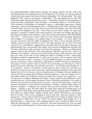 the English philosopher, thinker, Doctor Johnson, was staying with the old man. And in the
morning when they were taking their tea, the old man said, "Dr. Johnson, you may be surprised
to know that when young I also tried to become a philosopher." Dr. Johnson asked, "Then what
happened? Why could you not become a philosopher?" The man laughed and he said, "But
cheerfulness again and again erupted into my life -- cheerfulness. Because of that cheerfulness, I
could not become a philosopher. Again and again -- I tried hard to repress it!" I like that answer.
Those moments of cheerfulness are moments of prayer. A philosopher cannot pray, a thinker
cannot pray -- because all thinking starts with if... all thinking starts with doubt. And prayer starts
with trust. That's why Jesus says: Only those who are like small children, only they will be able
to enter into the Kingdom of my God -- those whose eyes are full of wonder, for whom each
moment is a moment of surprise, those whose hearts are still open to be thrilled, only they. So
first drop if, and collect some certainties -- that is the first lesson about prayer. SECOND THING
YOU SAY: "... teach me how to pray." There is no how, Prayer is not a technique. Meditation
can be taught; it is a technique, it is a method. Prayer is not a method -- it is a love affair! You
can pray, but prayer cannot be taught. It happened once: Some of Jesus' disciples asked him,
"Master, teach us to pray and teach us how." And what did Jesus do? you know? He acted
exactly the way a Zen Master is supposed to act: he simply fell on the ground, on his knees, and
started praying! They were puzzled. They looked. They must have shrugged their shoulders that
"We have asked him to teach, and what is he doing? He is praying -- but how can HIS praying
help us?" Later on they must have asked, and Jesus said, "But that is the only way -- there is no
technique!" Jesus prayed -- what else can you do? If they had been a little more alert, they would
have sat silently by the side of Jesus, holding his hands or touching his robe... contact high.
Something would have happened there. I cannot teach you prayer, but I am prayer. And I need
not fall on my knees to pray -- I am prayer. You just imbibe my being, you drink me as much as
you can, my presence. And it will teach you what prayer is. EVERY morning I am teaching you
what prayer is! Every moment when you come to me I am teaching you what prayer is. I am in
prayer! You just be a little open. You just open your doors... Let my breeze pass through you. It
is an infection -- prayer is an infection. I cannot teach you how to pray, but I can make you
prayerful. Get more in tune with my presence. And don't keep these questions inside your mind
because they will be the barriers. Just be vulnerable and it will happen. One day suddenly you
will see the heart is singing, and something is dancing within you... some new energy, as if in a
dark night a sudden ray of light has entered your being. This is prayer! You cannot do it -- you
can only allow it to happen. Meditation can be done -- prayer cannot be done. Meditation is more
scientific that way; it can be taught. But prayer? Prayer is absolutely unscientific; it is a matter of
the heart. Feel me and you will feel prayer. Touch me... and you will touch prayer. Listen to me
and you are listening to words which are full of prayer. And then, sometime sitting silently, let
there be a dialogue -- a dialogue with existence. You can call the existence God or Father or
Mother -- anything is okay. But don't repeat any ritual. Don't repeat the Christian prayer, and
don't repeat the Hindu prayer, don't repeat the Gayatri Mantra, and don't repeat NAMOKAR --
don't repeat any mantra, Indian, Tibetan, Chinese. Don't repeat! CREATE your own mantra:
don't be a parrot. Can't you say something to God on your own? And don't rehearse it, don't
prepare for it. Can't you face God directly as a small child faces his father or mother? Can't you
say something to Him? Can't you say "hello"? Let prayer happen! Don't prepare for it. A
prepared prayer is a false prayer. And a repeated prayer is just a mechanical thing. You can
repeat the Christian prayer -- you have crammed it, it has been forced upon you. You can repeat
it in the night and fall asleep, but it will not make you aware -- because it has not been done as a
 