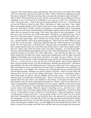 response! I have heard about a great mathematician who used to pray every night with a single
word: he would look at the sky and would say "Ditto." What is the point of repeating every day
the same as yesterday? What are you doing when you repeat the same prayer again and again'? --
'ditto' is better! Why bother God every day with the same repetition? Say something if you have
something to say; if you don't have something to say, just say, "I don't have anything to say
today." Or just be silent -- what is the need of saying anything? But be true -- at least between
you and the Whole, let there be truth. That's what prayer is. Open your heart. I have heard:
Moses was passing through a forest, and he came across a man, a shepherd, a poor man, a dirty,
poor man, with rags for clothes. And he was praying; it was prayertime and he was praying.
Moses, just out of curiosity, stood behind him and listened. And he could not believe what sort of
prayer this was, because he was saying, "God, when I die, allow me into your paradise -- I will
take care of you. If you have lice, I will remove them." HE had lice, so certainly he says, "If you
have lice I will remove them. I will give you such a good bath, and I will cook food for you --
and I cook really good things. And I will take care of your sheep. And I will prepare milk for
you... and this and that. And I can do good massage too!" Then it was too much. When he came
to lice, then it was too much -- Moses just shook him and said, "What nonsense are you talking
about! You will remove lice, so God has lice?" The poor man was disturbed. He said, "I don't
know exactly because I have never seen Him. But all that I know is what I know about myself: I
have lice." Moses said, "Stop! Never pray in this way! This is sacrilege -- you will fall into hell!"
The man started trembling and perspiring. He said, "But I have been doing this my whole life --
whatsoever comes to my mind, I say. And I don't know -- you teach me the right way." And
Moses teaches him the right way to pray, and the poor shepherd goes with his sheep. And then
suddenly God thunders all over the forest, and God is very angry. He says to Moses, "You are
mad! I have sent you into the world to bring people to me, and you are throwing my people away
from me -- a lover. He was a lover; he was one of the best prayers, and you have broken his
heart, you have broken his trust. You GO and apologize, and take your prayer back!" And Moses
goes and falls at the feet of the shepherd and says, "Excuse me, forgive me! I was wrong, you are
right. God approves of you; my prayer has to be taken back." Exactly that's how it should be. Let
your prayer grow. Let it happen. Yes, whenever you are feeling like having a chitchat with God,
wait for those moments. And there is no need to repeat it every day -- there is no need. When the
feeling comes! Let it be out of your feeling; don't make a ritual out of it. Sometimes taking a
bath, sitting under the shower, and you suddenly feel the urge to pray -- let it be there. It is
perfectly good; your bathroom is perfectly good -- there is no need to go to any church. In that
moment when the urge is there, your bathroom is the church. Let the prayer be there. Have a
little chitchat! and you will be surprised how beautiful it is. When it comes out of the heart it is
heard, it is responded to. Sometimes making love to your woman, suddenly an urge arises to pray
-- pray THAT very moment! You cannot find a better moment than that; you are closest to God,
you are closest to life energy. When the orgasm is showering on you... pray! But wait -- don't
make it a ritual. That is the whole Tantra attitude: let things be spontaneous. And the last thing
you say: "I mean prayer to receive God's love, to feel His grace." Again your question is wrong:
"I mean prayer to receive God's love." You are greedy! Prayer is to love God. Yes, love comes
from God a thousandfold, but that is not the desire: that is the outcome of it; not the result, but
the consequence. Yes, love will come like a flood. You take one step towards God and God takes
a thousand steps towards you. You give Him one drop, offer Him one drop of your love, and His
whole ocean becomes available to you. Yes, that happens! but that should not be the desire. The
desire is wrong. If you simply want God's love, and that's why you are praying, then your prayer
 