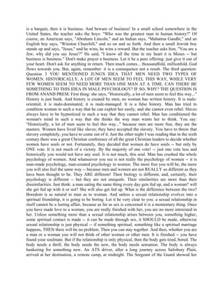 is a bargain, then it is business. And beware of business! In a small school somewhere in the
United States, the teacher asks the boys: "Who was the greatest man in human history?" Of
course, an American says, "Abraham Lincoln," and an Indian says, "Mahatma Gandhi," and an
English boy says, "Winston Churchill," and so on and so forth. And then a small Jewish boy
stands up and says, "Jesus," and he wins, he wins a reward. But the teacher asks him, "You are a
Jew, why did you say Jesus'?" He said, "I know all the time in my heart it is Moses -- but
business is business." Don't make prayer a business. Let it be a pure offering: just give it out of
your heart. Don't ask for anything in return. Then much comes... thousandfold, millionfold, God
flows towards you. But, again, remember: it is a consequence not a result. The third question:
Question 3 YOU MENTIONED JUNG'S IDEA THAT MEN NEED TWO TYPES OF
WOMEN. HISTORICALLY, A LOT OF MEN SEEM TO FEEL THIS WAY, WHILE VERY
FEW WOMEN SEEM TO NEED MORE THAN ONE MAN AT A TIME. CAN THERE BE
SOMETHING TO THIS IDEA IN MALE PSYCHOLOGY? IF SO, WHY? THE QUESTION IS
FROM ANAND PREM. First thing: she says, "Historically, a lot of men seem to feel this way..."
History is just bunk. And history is created by men; no woman has written history. It is male-
oriented, it is male-dominated, it is male-managed. It is a false history. Man has tried to
condition woman in such a way that he can exploit her easily, and she cannot even rebel. Slaves
always have to be hypnotized in such a way that they cannot rebel. Man has conditioned the
woman's mind in such a way that she thinks the way man wants her to think. You say:
"Historically, a lot of men seem to feel this way..." because men are more free, they are the
masters. Women have lived like slaves; they have accepted the slavery. You have to throw that
slavery completely, you have to come out of it. Just the other night I was reading that in the sixth
century there was a great Christian conference of all the great Christian leaders to decide whether
women have souls or not. Fortunately, they decided that women do have souls -- but only by
ONE vote. It is not much of a victory. By the majority of one vote! -- just one vote less and
historically you would not have any soul. It is not much, this soul. Man has crushed the whole
psychology of women. And whatsoever you see is not really the psychology of women -- it is
man-made psychology, man-created psychology in women. The more free you will be, the more
you will also feel the same way -- because men and women are not REALLY so different as they
have been thought to be. They ARE different! Their biology is different, and, certainly, their
psychology is different -- but they are not unequals. Their similarities are more than their
dissimilarities. Just think: a man eating the same thing every day gets fed up, and a woman? will
she get fed up with it or not? She will also get fed up. What is the difference between the two?
Boredom is as natural to man as to woman. And unless a sexual relationship evolves into a
spiritual friendship, it is going to be boring. Let it be very clear to you: a sexual relationship in
itself cannot be a lasting affair, because as far as sex is concerned it is a momentary thing. Once
you have made love to a woman, you are really finished with her, you are no more interested in
her. Unless something more than a sexual relationship arises between you, something higher,
some spiritual contact is made -- it can be made through sex, it SHOULD be made, otherwise
sexual relationship is just physical -- if something spiritual, something like a spiritual marriage
happens, THEN there will be no problem. Then you can stay together. And then, whether you are
a man or a woman you will not think of other women or other men. It is finished -- you have
found your soulmate. But if the relationship is only physical, then the body gets tired, bored. The
body needs a thrill, the body needs the new, the body needs sensation. The body is always
hankering for something new. An ATS driver, after a long journey across Salisbury Plain,
arrived at her destination, a remote camp, at midnight. The Sergeant of the Guard showed her
 