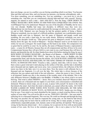 does not change. you are in a conflict; you are forcing something which is not there. You become
false and false and more false, and you become two persons, you become schizophrenic, split....
You show something, you are something else. You say something -- you never do it, you do
something else. And then you are continuously playing hide-and-seek with yourself. Anxiety,
anguish, are natural in such a state -- that's what hell is. Now the Song: I BOW DOWN TO
NOBLE MANJUSRI I BOW DOWN TO HIM WHO HAS CONQUERED THE FINITE This
word'Manjusri' has to be understood. Manjusri was one of the disciples of Buddha, but he was a
very rare disciple. Buddha had many rare disciples; in different ways they were rare.
Mahakashyap was rare because he could understand the message not delivered in words... and so
on and so forth. Manjusri was rare because he had the greatest quality of being a Master.
Whenever somebody was too much of a difficult problem, somebody was a problematic person,
Buddha would send him to Manjusri. Just the name of Manjusri and people would start
trembling. He was really a hard man, he was really drastic. Whenever somebody was sent to
Manjusri, the disciples would say: "That person has gone to Manjusri's sword." It has become
famous down the ages: the sword of Manjusri -- because Manjusri used to cut the head in one
stroke; he was not a slowgoer: He would simply cut the head in one stroke. His compassion was
so great that he could be so cruel. So, by and by, the name of Manjusri became a representative
name -- a name for all Masters, because they are all compassionate and they all have to be cruel.
Compassionate because they will give birth to a new man in you; cruel because they will have to
destroy and demolish the old. So when Saraha bows down first before starting his Song, he says:I
BOW DOWN TO NOBLE MANJUSRI -- the Master of all Masters -- I BOW DOWN TO HIM
WHO HAS CONQUERED THE FINITE. And then he bows down to Buddha who has
conquered the finite, and who has become the infinite. AS CALM WATER LASHED BY WIND
TURNS INTO WAVES AND ROLLERS, SO THE KING THINKS OF SARAHA IN MANY
WAYS, ALTHOUGH ONE MAN. Visualize a lake, a placid, silent lake, with no waves. Then
there comes a great wind and it starts playing on the surface of the lake, and the lake is disturbed,
and a thousand and one ripples and waves arise. Just a moment before, the reflection of the full
moon was there in the lake; now it is no more there. Now the moon is still reflected, but in a
thousand and one fragments. It is all over the lake. The whole lake is silvery because of the
reflection, but you cannot catch hold of the real reflection -- where the moon is, how it looks. It
is all distorted. Saraha says this is the situation of the worldly mind, of the deluded. This is the
only difference between a Buddha and a non-Buddha. A Buddha is one whose wind is no more
blowing. That wind is called TRISHNA -- desire. Have you watched, observed? Whenever there
is desire, there are a thousand and one ripples in your heart, your consciousness is disturbed and
distracted. Whenever desire stops, you are at ease, at peace with yourself. So desire is the wind
that distorts the mind. And when the mind is distorted, you cannot reflect the reality. AS CALM
WATER LASHED BY WIND TURNS INTO WAVES AND ROLLERS, SO THE KING
THINKS OF SARAHA IN MANY WAYS, ALTHOUGH ONE MAN. Saraha says two things.
First he says: Your mind is too much disturbed by the rumors, so much wind has blown over the
surface of your mind. You will not be able to see me, THOUGH I AM ONE -- but your mind is
reflecting me in a thousand fragments. This was true. He could see through and through the king.
The king was puzzled. On one hand he respected the young man, on one hand he had always
trusted the young man he knew that he could not be wrong. But so many people, so many so-
called honest, respectable people, rich, learned, came to him and they all reported: "He has gone
wrong, he has become almost mad -- -he is a maniac, he is a pervert, he lives with an arrowsmith
woman of low caste. He lives in the cremation ground -- this is not a place to live! He has
 