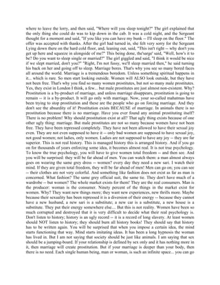 where to leave the lorry, and then said, "Where will you sleep tonight?" The girl explained that
the only thing she could do was to kip down in the cab. It was a cold night, and the Sergeant
thought for a moment and said, "If you like you can have my bunk -- I'll sleep on the floor." The
offer was accepted with thanks. After the girl had turned in, she felt very sorry for the Sergeant
Lying down there on the hard cold floor, and, leaning out, said, "This isn't right -- why don't you
get up here and squeeze in alongside of me?" This being done, the'sarge' said, "Well, how's it to
be? Do you want to sleep single or married?" The girl giggled and said, "I think it would be nice
if we slept married, don't you?" "Right, I'm not fussy, we'll sleep married then," he said turning
his back on her and going off to sleep. Marriage bores. That's why you see so many bored faces
all around the world. Marriage is a tremendous boredom. Unless something spiritual happens in
it... which is rare. So men start looking outside. Women will ALSO look outside, but they have
not been free. That's why you find so many women prostitutes, but not so many male prostitutes.
Yes, they exist in London I think, a few... but male prostitutes are just almost non-existent. Why?
Prostitution is a by-product of marriage, and unless marriage disappears, prostitution is going to
remain -- it is a by-product. It will go only with marriage. Now, your so-called mahatmas have
been trying to stop prostitution and these are the people who go on forcing marriage. And they
don't see the absurdity of it! Prostitution exists BECAUSE of marriage. In animals there is no
prostitution because there is no marriage. Have you ever found any animal prostituting itself?
There is no problem! Why should prostitution exist at all? That ugly thing exists because of one
other ugly thing: marriage. But male prostitutes are not so many because women have not been
free. They have been repressed completely. They have not been allowed to have their sexual joy
even. They are not even supposed to have it -- only bad women are supposed to have sexual joy,
not good women; not ladies, only women. Ladies are not supposed to have any joy -- they are far
superior. This is not real history. This is managed history this is arranged history. And if you go
on for thousands of years enforcing some idea, it becomes almost real. It is not true psychology.
To know the true psychology, you will have to give women total freedom -- and then see. And
you will be surprised: they will be far ahead of men. You can watch them: a man almost always
goes on wearing the same grey dress -- women? every day they need a new sari. I watch their
mind. If they are given total freedom, they will be far ahead of men! Men can go on; you can see
-- their clothes are not very colorful. And something like fashion does not exist as far as man is
concerned. What fashion? The same grey official suit, the same tie. They don't have much of a
wardrobe -- but women? The whole market exists for them! They are the real consumers. Man is
the producer: woman is the consumer. Ninety percent of the things in the market exist for
women. Why? They want new things more; they want new experiences, new thrills more. Maybe
because their sexuality has been repressed it is a diversion of their energy -- because they cannot
have a new husband, a new sari is a substitute; a new car is a substitute, a new house is a
substitute. They put their energy somewhere else.... But this is not reality. Women have been so
much corrupted and destroyed that it is very difficult to decide what their real psychology is.
Don't listen to history; history is an ugly record -- it is a record of long slavery. At least women
should NOT listen to history; they should burn all history books! They should say that history
has to be written again. You will be surprised that when you impose a certain idea, the mind
starts functioning that way. Mind starts imitating ideas. It has been a long hypnosis the woman
has lived in. But I am not saying that society should be just like animals. I am saying that sex
should be a jumping-board. If your relationship is defined by sex only and it has nothing more in
it, then marriage will create prostitution. But if your marriage is deeper than your body, then
there is no need. Each single human being, man or woman, is such an infinite space... you can go
 