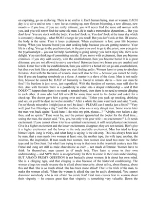 on exploring, go on exploring. There is no end to it. Each human being, man or woman, EACH
day is so alive and so new -- new leaves coming up, new flowers blooming, a new climate, new
moods -- if you love, if you are really intimate, you will never find the same old woman with
you, and you will never find the same old man. Life is such a tremendous dynamism.... But you
don't love! You are stuck with the body. You don't look in. You don't look at the inner sky which
is constantly changing... what MORE change do you need? But you don't look at that. Of course,
the body is the same. Then it loses excitement. When excitement is lost, your life becomes
boring. When you become bored you start seeking help, because you are getting neurotic. Your
life is a drag. You go to the psychoanalyst; in the past you used to go to the priest, now you go to
the psychoanalyst -- you ask for help. Something is going wrong: you don't enjoy life, there is no
delight. You start thinking of committing suicide. If you move with excitement, then you become
criminals. If you stay with society, with the establishment, then you become bored. It is a great
dilemma: you are not allowed to move anywhere! Between these two horns you are crushed and
killed. Either live with the establishment, then you will live a bored life; or go anti-establishment,
but then you look like a criminal, then you start feeling guilty. Women have to come to absolute
freedom. And with the freedom of women, man will also be free -- because you cannot be really
free if you are keeping somebody as a slave. A master is a slave of the slave. Man is not really
free, because he cannot be: HALF of humanity is forced to remain slaves -- how can man be
free? His freedom is just so-so, just superficial. With the freedom of women, man will also be
free. And with freedom there is a possibility to enter into a deeper relationship -- and if that
DOESN'T happen then there is no need to remain bored, then there is no need to remain clinging
to each other. A man who had felt unwell for some time went to his doctor and asked for a
check-up. The doctor gave him a going over and said, "Either you pack up smoking, drinking
and sex, or you'll be dead in twelve months." After a while the man went back and said, "Look,
I'm so bloody miserable I might just as well be dead -- PLEASE can I smoke just a little?" "Very
well, just five filter-tips a day," said the medico, who was a very abrupt man. Some weeks later
the man was back again: "Look here, I do miss my pint, please....?' "Alright, two halves a day
then, and no spirits." Time went by, and the patient approached the doctor for the third time...
seeing the man, the doctor said, "Yes, yes, but only with your wife -- no excitement!" Life needs
excitement. If you cannot allow it to have spiritual excitement, it will need physical excitement.
Give it a higher excitement and the lower excitements disappear; they are not needed. Don't give
it a higher excitement and the lower is the only available excitement. Man has tried to keep
himself open. Jung is tricky, and what Jung is saying is the old crap. This has always been said
by man, that a man needs two women at least: one, the mother type, the wife type; another, the
mistress, the inspiration. If man needs two women, then women also need two men: the father
type and the Don Juan. But what I am trying to say is that even in the twentieth century men like
Freud and Jung are still as male chauvinistic as ever -- not much difference. Women have to
think for themselves; men cannot be of much help. They have to come to their own
understanding -- and NOW there is an opportunity for them to come to their own understanding.
BUT ANAND PREM'S QUESTION is not basically about women: it is about her own mind.
She is a clinging type, and that clinging is also because of the historical conditioning. The
woman clings too much because she is afraid about insecurity, about safety, about finance, about
this and that. She is so much afraid. She has been made afraid! That is the trick of the man, to
make the woman afraid. When the woman is afraid she can be easily dominated. You cannot
dominate somebody who is not afraid. So create fear! First man creates fear in women about
their virginity -- he creates great fear that virginity is something very valuable. Down the
 