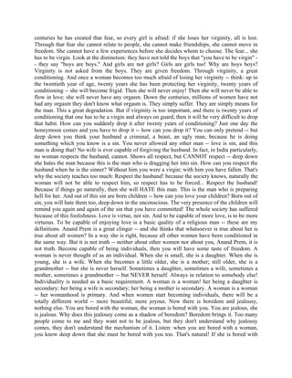 centuries he has created that fear, so every girl is afraid: if she loses her virginity, all is lost.
Through that fear she cannot relate to people, she cannot make friendships, she cannot move in
freedom. She cannot have a few experiences before she decides whom to choose. The fear... she
has to be virgin. Look at the distinction: they have not told the boys that "you have to be virgin" -
- they say "boys are boys." And girls are not girls? Girls are girls too! Why are boys boys?
Virginity is not asked from the boys. They are given freedom. Through virginity, a great
conditioning. And once a woman becomes too much afraid of losing her virginity -- think: up to
the twentieth year of age, twenty years she has been protecting her virginity, twenty years of
conditioning -- she will become frigid. Then she will never enjoy! Then she will never be able to
flow in love; she will never have any orgasm. Down the centuries, millions of women have not
had any orgasm they don't know what orgasm is. They simply suffer. They are simply means for
the man. This a great degradation. But if virginity is too important, and there is twenty years of
conditioning that one has to be a virgin and always on guard, then it will be very difficult to drop
that habit. How can you suddenly drop it after twenty years of conditioning? Just one day the
honeymoon comes and you have to drop it -- how can you drop it? You can only pretend -- but
deep down you think your husband a criminal, a beast, an ugly man, because he is doing
something which you know is a sin. You never allowed any other man -- love is sin, and this
man is doing that! No wife is ever capable of forgiving the husband. In fact, in India particularly,
no woman respects the husband, cannot. Shows all respect, but CANNOT respect -- deep down
she hates the man because this is the man who is dragging her into sin. How can you respect the
husband when he is the sinner? Without him you were a virgin; with him you have fallen. That's
why the society teaches too much: Respect the husband! because the society knows, naturally the
woman will not be able to respect him, so respect has to be forced... Respect the husband!
Because if things go naturally, then she will HATE this man. This is the man who is preparing
hell for her. And out of this sin are born children -- how can you love your children? Born out of
sin, you will hate them too, deep down in the unconscious. The very presence of the children will
remind you again and again of the sin that you have committed! The whole society has suffered
because of this foolishness. Love is virtue, not sin. And to be capable of more love, is to be more
virtuous. To be capable of enjoying love is a basic quality of a religious man -- these are my
definitions. Anand Prem is a great clinger -- and she thinks that whatsoever is true about her is
true about all women? In a way she is right, because all other women have been conditioned in
the same way. But it is not truth -- neither about other women nor about you, Anand Prem, it is
not truth. Become capable of being individuals, then you will have some taste of freedom. A
woman is never thought of as an individual. When she is small, she is a daughter. When she is
young, she is a wife. When she becomes a little older, she is a mother; still older, she is a
grandmother -- but she is never herself. Sometimes a daughter, sometimes a wife, sometimes a
mother, sometimes a grandmother -- but NEVER herself. Always in relation to somebody else!
Individuality is needed as a basic requirement. A woman is a woman! her being a daughter is
secondary; her being a wife is secondary; her being a mother is secondary. A woman is a woman
-- her womanhood is primary. And when women start becoming individuals, there will be a
totally different world -- more beautiful, more joyous. Now there is boredom and jealousy,
nothing else. You are bored with the woman, the woman is bored with you. You are jealous, she
is jealous. Why does this jealousy come as a shadow of boredom? Boredom brings it. Too many
people come to me and they want not to be jealous, but they don't understand why jealousy
comes, they don't understand the mechanism of it. Listen: when you are bored with a woman,
you know deep down that she must be bored with you too. That's natural! If she is bored with
 
