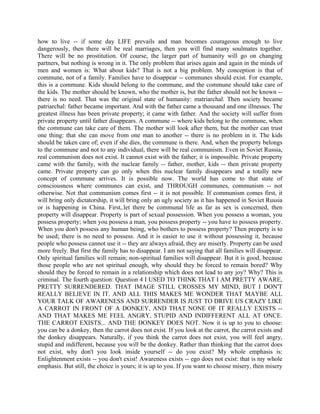 how to live -- if some day LIFE prevails and man becomes courageous enough to live
dangerously, then there will be real marriages, then you will find many soulmates together.
There will be no prostitution. Of course, the larger part of humanity will go on changing
partners, but nothing is wrong in it. The only problem that arises again and again in the minds of
men and women is: What about kids? That is not a big problem. My conception is that of
commune, not of a family. Families have to disappear -- communes should exist. For example,
this is a commune. Kids should belong to the commune, and the commune should take care of
the kids. The mother should be known, who the mother is, but the father should not be known --
there is no need. That was the original state of humanity: matriarchal. Then society became
patriarchal: father became important. And with the father came a thousand and one illnesses. The
greatest illness has been private property; it came with father. And the society will suffer from
private property until father disappears. A commune -- where kids belong to the commune, when
the commune can take care of them. The mother will look after them, but the mother can trust
one thing: that she can move from one man to another -- there is no problem in it. The kids
should be taken care of; even if she dies, the commune is there. And, when the property belongs
to the commune and not to any individual, there will be real communism. Even in Soviet Russia,
real communism does not exist. It cannot exist with the father; it is impossible. Private property
came with the family, with the nuclear family -- father, mother, kids -- then private property
came. Private property can go only when this nuclear family disappears and a totally new
concept of commune arrives. It is possible now. The world has come to that state of
consciousness where communes can exist, and THROUGH communes, communism -- not
otherwise. Not that communism comes first -- it is not possible. If communism comes first, it
will bring only dictatorship, it will bring only an ugly society as it has happened in Soviet Russia
or is happening in China. First,.let there be communal life as far as sex is concerned, then
property will disappear. Property is part of sexual possession. When you possess a woman, you
possess property; when you possess a man, you possess property -- you have to possess property.
When you don't possess any human being, who bothers to possess property? Then property is to
be used; there is no need to possess. And it is easier to use it without possessing it, because
people who possess cannot use it -- they are always afraid, they are miserly. Property can be used
more freely. But first the family has to disappear. I am not saying that all families will disappear.
Only spiritual families will remain; non-spiritual families will disappear. But it is good, because
those people who are not spiritual enough, why should they be forced to remain bored? Why
should they be forced to remain in a relationship which does not lead to any joy? Why? This is
criminal. The fourth question: Question 4 I USED TO THINK THAT I AM PRETTY AWARE,
PRETTY SURRENDERED. THAT IMAGE STILL CROSSES MY MIND, BUT I DON'T
REALLY BELIEVE IN IT. AND ALL THIS MAKES ME WONDER THAT MAYBE ALL
YOUR TALK OF AWARENESS AND SURRENDER IS JUST TO DRIVE US CRAZY LIKE
A CARROT IN FRONT OF A DONKEY, AND THAT NONE OF IT REALLY EXISTS --
AND THAT MAKES ME FEEL ANGRY, STUPID AND INDIFFERENT ALL AT ONCE.
THE CARROT EXISTS... AND THE DONKEY DOES NOT. Now it is up to you to choose:
you can be a donkey, then the carrot does not exist. If you look at the carrot, the carrot exists and
the donkey disappears. Naturally, if you think the carrot does not exist, you will feel angry,
stupid and indifferent, because you will be the donkey. Rather than thinking that the carrot does
not exist, why don't you look inside yourself -- do you exist? My whole emphasis is:
Enlightenment exists -- you don't exist! Awareness exists -- ego does not exist: that is my whole
emphasis. But still, the choice is yours; it is up to you. If you want to choose misery, then misery
 