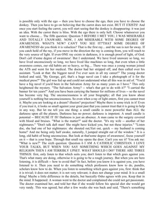 is possible only with the ego -- then you have to choose the ego, then you have to choose the
donkey. Then you have to go on believing that the carrot does not exist. BUT IT EXISTS! And
once you start feeling the carrot, you will start seeing that the donkey is disappearing: it was just
an idea. With the carrot there is bliss. With the ego there is only hell. Choose whatsoever you
want to choose.... The fifth question: Question 5 BEFORE I MET YOU, I WAS MISERABLE
AND TOTALLY UNAWARE. NOW, I AM MISERABLE WITH SOME DEGREE OF
AWARENESS. WHAT'S NEW? CAN'T YOU SEE IT?'THAT SOME DEGREE OF
AWARENESS'-do you think it is valueless? That is the first ray... and the sun is not far away. If
you catch hold of the ray, if you move in the direction the ray is coming from, you will reach to
the very source of light. If even ONE ray exists in darkness, it is enough proof of light, of God.
Don't call it'some degree of awareness'. But I understand. We have lived unaware so long, we
have lived unconsciously so long, we have lived like machines so long, that even when a little
awareness comes, our old habits are so heavy, so big.... There was once a young woman joined
the ATS and went for her medical. The doctor had her stripped off, and then called over his
assistant. "Look at that: the biggest navel I've ever seen in all my career!" The young doctor
looked and said, "By George, girl, that's a huge navel can I take a photograph of it for the
medical press?" The girl was fed up and could not understand what all this was in aid of. "You'd
have a big navel if you'd been in the Salvation Army for as many years as I have." This only
heightened the mystery. "The Salvation Army? -- what's that got to do with it?" "I carried the
banner for ten years!" And you have been carrying the banner for millions of lives -- so the navel
has become very big. The unconsciousness is all your biography; all that you know about
yourself is nothing but unconsciousness. So even when a ray of light enters, first you cannot trust
it. Maybe you are looking at a dream? illusion? projection? Maybe there is some trick in it! Even
if you trust it, it looks so small against your great past that you cannot trust that it is going to help
in any way. But let me tell you one thing: a small candle is more powerful than ALL the
darkness upon all the planets. Darkness has no power; darkness is impotent. A small candle is
potential -- BECAUSE IT IS! Darkness is just an absence. A man came to the surgery covered
with blood and bruises. "What is the matter?" said the doctor. "It's my wife -- another of her
nightmares." "Don't talk daft man! She might have kicked you, but not these injuries." "Listen
doc, she had one of her nightmares: she shouted out,'Get out, quick -- my husband is coming
home!' And me being only half awake, naturally, I jumped straight out of the window." It is a
long, old habit of being unconscious. But look at that'some degree of awareness', focus yourself
on it -- that is your hope. Through that small ray opens the door. Can't you see it? You ask me:
"What is new?" The sixth question: Question 6 I AM A CATHOLIC CHRISTIAN. I LOVE
YOUR TALKS, BUT WHEN YOU SAY SOMETHING WHICH GOES AGAINST MY
RELIGION THEN I AM TERRIBLY UPSET. WHAT SHOULD I DO? THERE ARE THREE
THINGS: first, only listen to that which suits you; don't listen to that which goes against you.
That's what many are doing, otherwise it is going to be a rough journey. But when you are here
listening, it is difficult -- how to avoid that? In fact, before you know it is against you, you have
listened to it. Then you need to do something which professors know how to do, pundits,
scholars know how to do. When you listen to something which goes against you, first: think that
it is trivial; it does not matter; it is not very relevant; it does not change your mind. It is a small
thing! Maybe a little difference in the details, but basically Osho agrees with you. Keep that in
the mind. It happened: A woman went to the doctor and complained she could not get passionate.
The doctor examined her, and told her that if she would follow his special diet she would get
very randy. This was agreed, but after a few weeks she was back and said, "There's something
 
