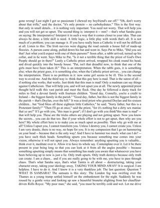 gone wrong! Last night I got so passionate I chewed my boyfriend's ear off." "Oh, don't worry
about that trifle," said the doctor, "it's only protein -- no carbohydrates." This is the first way:
that only in small details... it is nothing very important. You need not worry. That will help you
and you will not get so upset. The second thing is: interpret it -- mm? -- that's what Saraha goes
on saying: Be interpretative! Interpret it in such a way that it comes closer to your idea. That can
always be done; a little skill is need. A little logic, a little play with words that's all. It is not
much of a problem; you can manage it. If you have really been a Catholic it will not be difficult
at all. Listen to this: The Irish navvies were digging the road outside a house full of made-up
floozies. A parson came along, pulled down his hat and went in. Says Pat to Mike, "Did you see
that! Just what you'd expect with one of them parsons!" Soon after, a rabbi arrived, turned up his
collar, and in he went. Says Mike to Pat, "Is it not a terrible thing that the priest of God's Own
People should go in there!" Lastly a Catholic priest arrived, wrapped his cloak round his head,
and dived quickly into the bawdy house. "Pat, isn't that dreadful now, to think that one of the
girls must have been taken ill." This is an interpretation. When the rabbi goes, it is something
else; when the priest goes, it is something else; when the Catholic priest arrives... you can change
the interpretation. There is no problem in it: now some girl seems to be ill. This is the second
way to avoid me. And the third way is: think that this guy here is mad. That is the surest of all --
if nothing else works, that works. Just think that this man is mad! Only a madman can say things
against Catholicism. That will help you, and will not upset you at all. The newly appointed priest
thought he'd walk this vast parish and meet the flock. One day he followed a dusty track for
miles to find a devout family with fourteen children. "Good day, Connelly, you're a credit to
Ireland -- the biggest family in the parish." "Good day, father, but this is not the biggest family in
the parish -- that's Doylan, over the hill." It was a tired priest who greeted Doylan and his sixteen
children... but "God bless all these eighteen little Catholics," he said. "Sorry father, but this is a
Protestant family!" "Then I'll go at once," said the priest, "for it's nothing but a dirty sex maniac
that ye are!" If I go with you, "this man is great"; if I don't go with you think''this man is mad" --
that will help you. These are the tricks others are playing and not getting upset. Now you know
the secrets... you can do that too. But if your whole effort is not to get upset, then why are you
here? My whole effort here is to make you as much upset as possible. Then why go with me at
all? Unless I upset you, I cannot transform you. Unless I destroy you, I cannot create you. Unless
I am very drastic, there is no way, no hope for you. It is my compassion that I go on hammering
on your head -- because that is the only way! And I have to hammer too much: what can I do? --
you have such thick heads. Something upsets you because something true comes into your
vision; otherwise it will not upset you. Always remember: anything upsetting you is valuable...
think over it, meditate over it. Allow it to have its whole say. Contemplate over it. Let it be there
present in your being long so that you can look at it from all the angles possible -- because
something upsetting simply means that something has made you aware that whatsoever you have
been believing up to now is just a lie. Only truth upsets. Only truth destroys because only truth
can create. I am a chaos... and if you are really going to be with me, you have to pass through
chaos. That's what Saraha says, that's what Tantra is all about -- destructuring, taking your
character away, taking your ideology away, TAKING YOUR MIND AWAY! It is surgical. I am
helpless. I have to do it. And I know it is a very thankless job. The last question: Question 7
WHAT IS SAMSARA? The samsara is this story: The London fog was swirling over the
Thames as a young tramp settled himself on the embankment for the night. Suddenly he was
roused by a gentle voice and looking up saw a beautiful brunette alighting from her chauffeur-
driven Rolls Royce. "My poor man," she said, "you must be terribly cold and wet. Let me drive
 