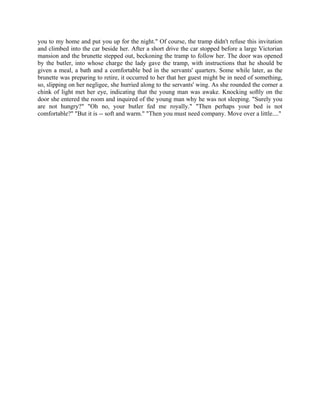 you to my home and put you up for the night." Of course, the tramp didn't refuse this invitation
and climbed into the car beside her. After a short drive the car stopped before a large Victorian
mansion and the brunette stepped out, beckoning the tramp to follow her. The door was opened
by the butler, into whose charge the lady gave the tramp, with instructions that he should be
given a meal, a bath and a comfortable bed in the servants' quarters. Some while later, as the
brunette was preparing to retire, it occurred to her that her guest might be in need of something,
so, slipping on her negligee, she hurried along to the servants' wing. As she rounded the corner a
chink of light met her eye, indicating that the young man was awake. Knocking softly on the
door she entered the room and inquired of the young man why he was not sleeping. "Surely you
are not hungry?" "Oh no, your butler fed me royally." "Then perhaps your bed is not
comfortable?" "But it is -- soft and warm." "Then you must need company. Move over a little...."
 
 