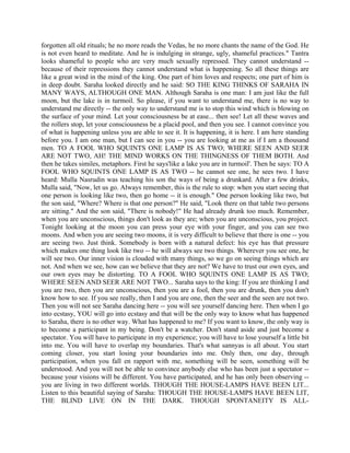 forgotten all old rituals; he no more reads the Vedas, he no more chants the name of the God. He
is not even heard to meditate. And he is indulging in strange, ugly, shameful practices." Tantra
looks shameful to people who are very much sexually repressed. They cannot understand --
because of their repressions they cannot understand what is happening. So all these things are
like a great wind in the mind of the king. One part of him loves and respects; one part of him is
in deep doubt. Saraha looked directly and he said: SO THE KING THINKS OF SARAHA IN
MANY WAYS, ALTHOUGH ONE MAN. Although Saraha is one man: I am just like the full
moon, but the lake is in turmoil. So please, if you want to understand me, there is no way to
understand me directly -- the only way to understand me is to stop this wind which is blowing on
the surface of your mind. Let your consciousness be at ease... then see! Let all these waves and
the rollers stop, let your consciousness be a placid pool, and then you see. I cannot convince you
of what is happening unless you are able to see it. It is happening, it is here. I am here standing
before you. I am one man, but I can see in you -- you are looking at me as if I am a thousand
men. TO A FOOL WHO SQUINTS ONE LAMP IS AS TWO; WHERE SEEN AND SEER
ARE NOT TWO, AH! THE MIND WORKS ON THE THINGNESS OF THEM BOTH. And
then he takes similes, metaphors. First he says'like a lake you are in turmoil'. Then he says: TO A
FOOL WHO SQUINTS ONE LAMP IS AS TWO -- he cannot see one, he sees two. I have
heard: Mulla Nasrudin was teaching his son the ways of being a drunkard. After a few drinks,
Mulla said, "Now, let us go. Always remember, this is the rule to stop: when you start seeing that
one person is looking like two, then go home -- it is enough." One person looking like two, but
the son said, "Where? Where is that one person?" He said, "Look there on that table two persons
are sitting." And the son said, "There is nobody!" He had already drunk too much. Remember,
when you are unconscious, things don't look as they are; when you are unconscious, you project.
Tonight looking at the moon you can press your eye with your finger, and you can see two
moons. And when you are seeing two moons, it is very difficult to believe that there is one -- you
are seeing two. Just think. Somebody is born with a natural defect: his eye has that pressure
which makes one thing look like two -- he will always see two things. Wherever you see one, he
will see two. Our inner vision is clouded with many things, so we go on seeing things which are
not. And when we see, how can we believe that they are not? We have to trust our own eyes, and
our own eyes may be distorting. TO A FOOL WHO SQUINTS ONE LAMP IS AS TWO;
WHERE SEEN AND SEER ARE NOT TWO... Saraha says to the king: If you are thinking I and
you are two, then you are unconscious, then you are a fool, then you are drunk, then you don't
know how to see. If you see really, then I and you are one, then the seer and the seen are not two.
Then you will not see Saraha dancing here -- you will see yourself dancing here. Then when I go
into ecstasy, YOU will go into ecstasy and that will be the only way to know what has happened
to Saraha, there is no other way. What has happened to me? If you want to know, the only way is
to become a participant in my being. Don't be a watcher. Don't stand aside and just become a
spectator. You will have to participate in my experience; you will have to lose yourself a little bit
into me. You will have to overlap my boundaries. That's what sannyas is all about. You start
coming closer, you start losing your boundaries into me. Only then, one day, through
participation, when you fall en rapport with me, something will be seen, something will be
understood. And you will not be able to convince anybody else who has been just a spectator --
because your visions will be different. You have participated, and he has only been observing --
you are living in two different worlds. THOUGH THE HOUSE-LAMPS HAVE BEEN LIT...
Listen to this beautiful saying of Saraha: THOUGH THE HOUSE-LAMPS HAVE BEEN LIT,
THE BLIND LIVE ON IN THE DARK. THOUGH SPONTANEITY IS ALL-
 