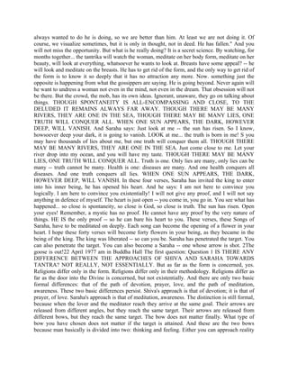 always wanted to do he is doing, so we are better than him. At least we are not doing it. Of
course, we visualize sometimes, but it is only in thought, not in deed. He has fallen." And you
will not miss the opportunity. But what is he really doing? It is a secret science. By watching, for
months together... the tantrika will watch the woman, meditate on her body form, meditate on her
beauty, will look at everything, whatsoever he wants to look at. Breasts have some appeal? -- he
will look and meditate on the breasts. He has to get rid of the form, and the only way to get rid of
the form is to know it so deeply that it has no attraction any more. Now. something just the
opposite is happening from what the gossippers are saying. He is going beyond. Never again will
he want to undress a woman not even in the mind, not even in the dream. That obsession will not
be there. But the crowd, the mob, has its own ideas. Ignorant, unaware, they go on talking about
things. THOUGH SPONTANEITY IS ALL-ENCOMPASSING AND CLOSE, TO THE
DELUDED IT REMAINS ALWAYS FAR AWAY. THOUGH THERE MAY BE MANY
RIVERS, THEY ARE ONE IN THE SEA, THOUGH THERE MAY BE MANY LIES, ONE
TRUTH WILL CONQUER ALL. WHEN ONE SUN APPEARS, THE DARK, HOWEVER
DEEP, WILL VANISH. And Saraha says: Just look at me -- the sun has risen. So I know,
howsoever deep your dark, it is going to vanish. LOOK at me... the truth is born in me! S you
may have thousands of lies about me, but one truth will conquer them all. THOUGH THERE
MAY BE MANY RIVERS, THEY ARE ONE IN THE SEA. Just come close to me. Let your
river drop into my ocean, and you will have my taste. THOUGH THERE MAY BE MANY
LIES, ONE TRUTH WILL CONQUER ALL. Truth is one. Only lies are many, only lies can be
many -- truth cannot be many. Health is one: diseases are many. And one health conquers all
diseases. And one truth conquers all lies. WHEN ONE SUN APPEARS, THE DARK,
HOWEVER DEEP, WILL VANISH. In these four verses, Saraha has invited the king to enter
into his inner being, he has opened his heart. And he says: I am not here to convince you
logically. I am here to convince you existentially! I will not give any proof, and I will not say
anything in defence of myself. The heart is just open -- you come in, you go in. You see what has
happened... so close is spontaneity, so close is God, so close is truth. The sun has risen. Open
your eyes! Remember, a mystic has no proof. He cannot have any proof by the very nature of
things. HE IS the only proof -- so he can bare his heart to you. These verses, these Songs of
Saraha, have to be meditated on deeply. Each song can become the opening of a flower in your
heart. I hope these forty verses will become forty flowers in your being, as they became in the
being of the king. The king was liberated -- so can you be. Saraha has penetrated the target. You
can also penetrate the target. You can also become a Saraha -- one whose arrow is shot. 2The
goose is out!22 April 1977 am in Buddha Hall The first question: Question 1 IS THERE ANY
DIFFERENCE BETWEEN THE APPROACHES OF SHIVA AND SARAHA TOWARDS
TANTRA? NOT REALLY, NOT ESSENTIALLY. But as far as the form is concerned, yes.
Religions differ only in the form. Religions differ only in their methodology. Religions differ as
far as the door into the Divine is concerned, but not existentially. And there are only two basic
formal differences: that of the path of devotion, prayer, love, and the path of meditation,
awareness. These two basic differences persist. Shiva's approach is that of devotion; it is that of
prayer, of love. Saraha's approach is that of meditation, awareness. The distinction is still formal,
because when the lover and the meditator reach they arrive at the same goal. Their arrows are
released from different angles, but they reach the same target. Their arrows are released from
different bows, but they reach the same target. The bow does not matter finally. What type of
bow you have chosen does not matter if the target is attained. And these are the two bows
because man basically is divided into two: thinking and feeling. Either you can approach reality
 