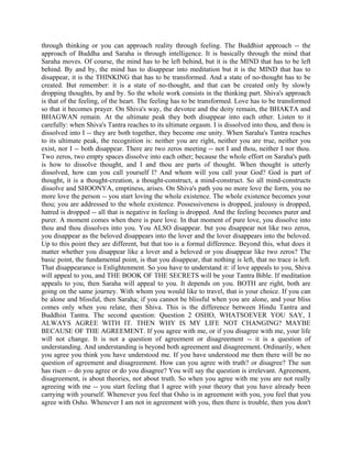 through thinking or you can approach reality through feeling. The Buddhist approach -- the
approach of Buddha and Saraha is through intelligence. It is basically through the mind that
Saraha moves. Of course, the mind has to be left behind, but it is the MIND that has to be left
behind. By and by, the mind has to disappear into meditation but it is the MIND that has to
disappear, it is the THINKING that has to be transformed. And a state of no-thought has to be
created. But remember: it is a state of no-thought, and that can be created only by slowly
dropping thoughts, by and by. So the whole work consists in the thinking part. Shiva's approach
is that of the feeling, of the heart. The feeling has to be transformed. Love has to be transformed
so that it becomes prayer. On Shiva's way, the devotee and the deity remain, the BHAKTA and
BHAGWAN remain. At the ultimate peak they both disappear into each other. Listen to it
carefully: when Shiva's Tantra reaches to its ultimate orgasm. I is dissolved into thou, and thou is
dissolved into I -- they are both together, they become one unity. When Saraha's Tantra reaches
to its ultimate peak, the recognition is: neither you are right, neither you are true, neither you
exist, nor I -- both disappear. There are two zeros meeting -- not I and thou, neither I nor thou.
Two zeros, two empty spaces dissolve into each other; because the whole effort on Saraha's path
is how to dissolve thought, and I and thou are parts of thought. When thought is utterly
dissolved, how can you call yourself l? And whom will you call your God? God is part of
thought, it is a thought-creation, a thought-construct, a mind-construct. So all mind-constructs
dissolve and SHOONYA, emptiness, arises. On Shiva's path you no more love the form, you no
more love the person -- you start loving the whole existence. The whole existence becomes your
thou; you are addressed to the whole existence. Possessiveness is dropped, jealousy is dropped,
hatred is dropped -- all that is negative in feeling is dropped. And the feeling becomes purer and
purer. A moment comes when there is pure love. In that moment of pure love, you dissolve into
thou and thou dissolves into you. You ALSO disappear. but you disappear not like two zeros,
you disappear as the beloved disappears into the lover and the lover disappears into the beloved.
Up to this point they are different, but that too is a formal difference. Beyond this, what does it
matter whether you disappear like a lover and a beloved or you disappear like two zeros? The
basic point, the fundamental point, is that you disappear, that nothing is left, that no trace is left.
That disappearance is Enlightenment. So you have to understand it: if love appeals to you, Shiva
will appeal to you, and THE BOOK OF THE SECRETS will be your Tantra Bible. If meditation
appeals to you, then Saraha will appeal to you. It depends on you. BOTH are right, both are
going on the same journey. With whom you would like to travel, that is your choice. If you can
be alone and blissful, then Saraha; if you cannot be blissful when you are alone, and your bliss
comes only when you relate, then Shiva. This is the difference between Hindu Tantra and
Buddhist Tantra. The second question: Question 2 OSHO, WHATSOEVER YOU SAY, I
ALWAYS AGREE WITH IT. THEN WHY IS MY LIFE NOT CHANGING? MAYBE
BECAUSE OF THE AGREEMENT. If you agree with me, or if you disagree with me, your life
will not change. It is not a question of agreement or disagreement -- it is a question of
understanding. And understanding is beyond both agreement and disagreement. Ordinarily, when
you agree you think you have understood me. If you have understood me then there will be no
question of agreement and disagreement. How can you agree with truth? or disagree? The sun
has risen -- do you agree or do you disagree? You will say the question is irrelevant. Agreement,
disagreement, is about theories, not about truth. So when you agree with me you are not really
agreeing with me -- you start feeling that I agree with your theory that you have already been
carrying with yourself. Whenever you feel that Osho is in agreement with you, you feel that you
agree with Osho. Whenever I am not in agreement with you, then there is trouble, then you don't
 