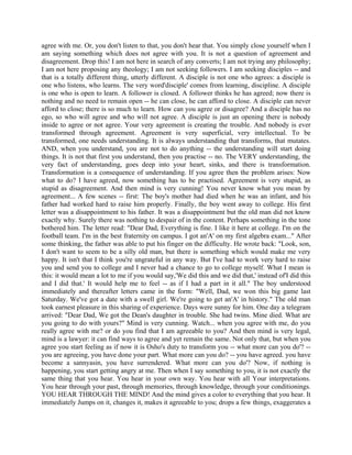 agree with me. Or, you don't listen to that, you don't hear that. You simply close yourself when I
am saying something which does not agree with you. It is not a question of agreement and
disagreement. Drop this! I am not here in search of any converts; I am not trying any philosophy;
I am not here proposing any theology; I am not seeking followers. I am seeking disciples -- and
that is a totally different thing, utterly different. A disciple is not one who agrees: a disciple is
one who listens, who learns. The very word'disciple' comes from learning, discipline. A disciple
is one who is open to learn. A follower is closed. A follower thinks he has agreed; now there is
nothing and no need to remain open -- he can close, he can afford to close. A disciple can never
afford to close; there is so much to learn. How can you agree or disagree? And a disciple has no
ego, so who will agree and who will not agree. A disciple is just an opening there is nobody
inside to agree or not agree. Your very agreement is creating the trouble. And nobody is ever
transformed through agreement. Agreement is very superficial, very intellectual. To be
transformed, one needs understanding. It is always understanding that transforms, that mutates.
AND, when you understand, you are not to do anything -- the understanding will start doing
things. It is not that first you understand, then you practise -- no. The VERY understanding, the
very fact of understanding, goes deep into your heart, sinks, and there is transformation.
Transformation is a consequence of understanding. If you agree then the problem arises: Now
what to do? I have agreed, now something has to be practised. Agreement is very stupid, as
stupid as disagreement. And then mind is very cunning! You never know what you mean by
agreement... A few scenes -- first: The boy's mother had died when he was an infant, and his
father had worked hard to raise him properly. Finally, the boy went away to college. His first
letter was a disappointment to his father. It was a disappointment but the old man did not know
exactly why. Surely there was nothing to despair of in the content. Perhaps something in the tone
bothered him. The letter read: "Dear Dad, Everything is fine. I like it here at college. I'm on the
football team. I'm in the best fraternity on campus. I got an'A' on my first algebra exam..." After
some thinking, the father was able to put his finger on the difficulty. He wrote back: "Look, son,
I don't want to seem to be a silly old man, but there is something which would make me very
happy. It isn't that I think you're ungrateful in any way. But I've had to work very hard to raise
you and send you to college and I never had a chance to go to college myself. What I mean is
this: it would mean a lot to me if you would say,'We did this and we did that,' instead of'I did this
and I did that.' It would help me to feel -- as if I had a part in it all." The boy understood
immediately and thereafter letters came in the form: "Well, Dad, we won this big game last
Saturday. We've got a date with a swell girl. We're going to get an'A' in history." The old man
took earnest pleasure in this sharing of experience. Days were sunny for him. One day a telegram
arrived: "Dear Dad, We got the Dean's daughter in trouble. She had twins. Mine died. What are
you going to do with yours?" Mind is very cunning. Watch... when you agree with me, do you
really agree with me? or do you find that I am agreeable to you? And then mind is very legal,
mind is a lawyer: it can find ways to agree and yet remain the same. Not only that, but when you
agree you start feeling as if now it is Osho's duty to transform you -- what more can you do'? --
you are agreeing, you have done your part. What more can you do? -- you have agreed. you have
become a sannyasin, you have surrendered. What more can you do'? Now, if nothing is
happening, you start getting angry at me. Then when I say something to you, it is not exactly the
same thing that you hear. You hear in your own way. You hear with all Your interpretations.
You hear through your past, through memories, through knowledge, through your conditionings.
YOU HEAR THROUGH THE MIND! And the mind gives a color to everything that you hear. It
immediately Jumps on it, changes it, makes it agreeable to you; drops a few things, exaggerates a
 