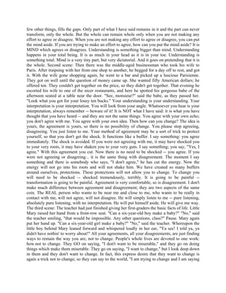 few other things, fills the gaps. Only part of what I have said remains in it and the part can never
transform, only the whole. But the whole can remain whole only when you are not making any
effort to agree or disagree. When you are not making any effort to agree or disagree, you can put
the mind aside. If you are trying to make an effort to agree, how can you put the mind aside? It is
MIND which agrees or disagrees. Understanding is something bigger than mind. Understanding
happens in your total being. It is as much in your head as it is in your toe. Understanding is
something total. Mind is a very tiny part, but very dictatorial. And it goes on pretending that it is
the whole. Second scene: Then there was the middle-aged businessman who took his wife to
Paris. After traipsing with her from one shop to another, he begged for a day off to rest, and got
it. With the wife gone shopping again, he went to a bar and picked up a luscious Parisienne.
They got on well until the question of money came up. She wanted fifty American dollars; he
offered ten. They couldn't get together on the price, so they didn't get together. That evening he
escorted his wife to one of the nicer restaurants, and here he spotted his gorgeous babe of the
afternoon seated at a table near the door. "See, monsieur?" said the babe, as they passed her.
"Look what you got for your lousy ten bucks." Your understanding is your understanding. Your
interpretation is your interpretation. You will look from your angle. Whatsoever you hear is your
interpretation, always remember -- beware of it! It is NOT what I have said: it is what you have
thought that you have heard -- and they are not the same things. You agree with your own echo;
you don't agree with me. You agree with your own idea. Then how can you change? The idea is
yours, the agreement is yours, so there is no possibility of change. You please stop agreeing,
disagreeing. You just listen to me. Your method of agreement may be a sort of trick to protect
yourself, so that you don't get the shock. It functions like a buffer. I say something: you agree
immediately. The shock is avoided. If you were not agreeing with me, it may have shocked you
to your very roots, it may have shaken you to your very guts. I say something; you say, "Yes, I
agree." With this agreement you cut. Now there is no need to be shocked -- you agree. If you
were not agreeing or disagreing... it is the same thing with disagreement. The moment I say
something and there is somebody who says, "I don't agree," he has cut the energy. Now the
energy will not go into his roots and will not shake him. We have created so many buffers
around ourselves, protections. These protections will not allow you to change. To change you
will need to be shocked -- shocked tremendously, terribly. It is going to be painful --
transformation is going to be painful. Agreement is very comfortable, so is disagreement. I don't
make much difference between agreement and disagreement; they are two aspects of the same
coin. The REAL person who wants to be near me and close to me, who wants to be really in
contact with me, will not agree, will not disagree. He will simply listen to me -- pure listening,
absolutely pure listening, with no interpretation. He will put himself aside. He will give me way.
The third scene: The teacher had just finished giving her first-graders the basic facts of life. Little
Mary raised her hand from a front-row seat. "Can a six-year-old boy make a baby?" "No," said
the teacher smiling, "that would be impossible. Any other questions, class?" Pause. Mary again
put her hand up. "Can a six-year-old girl make a baby?" "No," said the teacher. Whereupon the
little boy behind Mary leaned forward and whispered loudly in her ear, "Ya see! I told ya, ya
didn't have nothin' to worry about!" All your agreements, all your disagreements, are just finding
ways to remain the way you are, not to change. People's whole lives are devoted to one work:
how.not to change. They GO on saying, "I don't want to be miserable," and they go on doing
things which make them miserable. They go on saying, "I want to change," but I look deep down
in them and they don't want to change. In fact, this express desire that they want to change is
again a trick not to change; so they can say to the world, "I am trying to change and I am saying
 