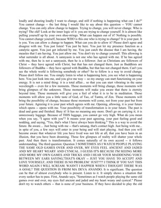 loudly and shouting loudly I want to change, and still if nothing is happening what can I do?"
You cannot change -- the last thing I would like to say about this question -- YOU cannot
change. You can only allow change to happen. Trying to change, you will never change. Who is
trying? The old? Look at the inner logic of it: you are trying to change yourself. It is almost like
pulling yourself up by your own shoe-strings. What can happen out of it? Nothing is possible.
You cannot change yourself, because WHO is this one who is trying to change? It is your past. It
is you. You can allow a change to happen. What can you do to allow it? Please don't agree and
disagree with me. You just listen! You just be here. You just let my presence function as a
catalytic agent. You just get infected by me. You just catch the disease that I am having, the
measles that I am having. You just allow me. You don't try to change yourself. This allowing is
what surrender is all about. A sannyasin is not one who has agreed with me. If he has agreed
with me, then he is not a sannyasin, then he is a follower. Just as Christians are followers of
Christ -- they have agreed with Christ, but that has not changed them. Just as Buddhists are
followers of Buddha -- they have agreed with Buddha, but that has not changed them. Can't you
see the whole world is following somebody or other? So to follow is a way to avoid change.
Please don't follow me. You simply listen to what is happening here, you see what is happening
here. You just look into me, and you give me way -- so my energy can start functioning on your
energy. It is not a mind thing: it is a total affair... so that you can start vibrating in the same
wavelength -- even for a few moments. Those moments will bring change, those moments will
bring glimpses of the unknown. Those moments will make you aware that there is eternity
beyond time. Those moments will give you a feel of what it is to be in meditation. Those
moments will allow you a little taste of God, of Tao, of Tantra, of Zen. Those moments will
bring the possibility of change, because those moments will come, not from your past but from
your future. Agreeing it is your past which agrees with me. Opening, allowing, it is your future
which opens -- opens with me. Your possibility of transformation is in your future. The past is
dead and gone and finished. Bury it! It has no meaning any more. Don't go on carrying it; it is
unnecessary luggage. Because of THIS luggage, you cannot go very high. What do you mean
when you say, "I agree with you"? It means your past agreeing, your past feeling good and
nodding, and saying, "Yes, that's what I have always been thinking." This is a way to avoid the
future. Be aware.... Just being with me -- that's satsang, that's contact high. Just being with me...
in spite of you, a few rays will enter in your being and will start playing. And then you will
become aware that whatever life you have lived was not life at all, that you have been in an
illusion, that you have been dreaming. Those few glimpses of reality will shatter your whole
past. And then there is transformation. It comes naturally of its own accord -- it follows
understanding. The third question: Question 3 SOMETIMES AS I WATCH PEOPLE PLAYING
THE SAME OLD GAMES OVER AND OVER, MY EYES FEEL ANCIENT AND JADED
AND MY HEART WEARY AND CYNICAL. I GUESS IT'S BECAUSE I'M SEEING MORE
AND MORE MY OWN GAMES AND TRICKS AND I HEAR YOUR MADDENING VOICE
BETWEEN MY EARS SAYING,'THAT'S OKAY -- JUST YOU HAVE TO ACCEPT AND
LOVE YOURSELF; AND THERE IS NO PROBLEM.' JUST???! I THINK IF YOU SAY THIS
WORD AGAIN I WILL SCREAM. WASN'T I HAPPIER WHEN I THOUGHT THERE WAS
A GOAL? THE QUESTION IS FROM MA DEVA ANANDO. It is significant. The question
can be that of almost everybody who is present. Listen to it. It simply shows a situation that
every seeker has to pass. First, Anando says, "Sometimes as I watch people playing the same old
games over and over, my eyes feel ancient and jaded and my heart weary and cynical." Please
don't try to watch others -- that is none of your business. If they have decided to play the old
 