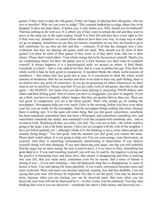 games, if they want to play the old games, if they are happy in playing their old games, who are
you to interfere? Who are you even to judge? This constant hankering to judge others has to be
dropped. It does not help others. It harms you, it only harms you. Why should you be bothered?
That has nothing to do with you. It is others' joy if they want to remain the old and they want to
move in the same rut, in the same routine. Good! It is their life and they have every right to live
it their own way. Somehow we cannot allow others to have their own way. In some way or other
we go on judging. Sometimes we say they are sinners, sometimes we say they are bound to go to
hell, sometimes we say they are this and that -- criminals. If all that has changed, now a new
evaluation that they are playing old games and'I am tired'. Why should you be tired of their
games? Let them be tired of their games if they want; or if they don't want, that too is their
choice. Please don't watch others. Your whole energy has to be focussed on yourself. Maybe you
are condemning others for their old games just as a trick because you don't want to condemn
yourself. It always happens; it is a psychological trick: we project on others. A thief thinks
everybody is a thief -- that is very natural for him; that is a way to protect his ego. If he feels the
whole world is bad, he feels good in comparison. A murderer thinks the whole world consists of
murderers -- that makes him feel good and at ease. It is convenient to think the whole world
consists of murderers; then he can murder and there is no need to have any guilt feeling, there is
no need to have any prick of conscience. So we go on projecting on others whatsoever we don't
want to see in ourselves. Please stop that! If you are really tired of old games. then this is the old
game -- the OLDEST. For many lives you have been playing it: projecting YOUR defects onto
others and then feeling good. And of course you have to exaggerate, you have to magnify. If you
are a thief, you have to magnify others' images, that they are greater thieves than you. Then you
feel good; in comparison, you are a far better person. That's why people go on reading the
newspapers. Newspapers help you very much. Early in the morning, before you have even taken
your tea. you are ready for the newspaper. And the newspaper brings nothing like news, because
there is nothing new. It is the same old rotten thing. But you feel good: somewhere, somebody
has been murdered, somewhere there has been a Watergate, and somewhere something else, and
somewhere somebody has stolen, and somebody's wife has escaped with somebody else... and so
on and so forth. Watching all that, you relax; you feel, "So, I am not so bad -- the whole world is
going to the dogs. I am a far better person. I have not yet escaped with the wife of the neighbor. I
have not killed anybody yet -- although I think of it, but thinking is not a crime where people are
actually doing things." You feel good. And the moment you feel good, you remain the same.
Please don't watch others. It is not going to help you. You use your energy, your observation, on
yourself. And there is something tremendously transforming in observation. If you observe
yourself, things will start changing. If you start observing your anger, one day you will suddenly
find the anger has no more energy the way it used to have; it is no more so fiery. Something has
gone dead in it. If you start watching yourself, you will see, by and by, the negative is dying and
the positive is becoming more and more alive; that misery is disappearing and bliss is entering
into your life; that you smile more, sometimes even for no reason; that a sense of humor is
arising in you -- if you start watching -- that old depressed, long face is disappearing. A sense of
humor is born. You start taking life more playfully, if you watch; seriousness becomes more and
more irrelevant. More and more you become innocent, trusting, less and less doubtful. I am not
saying that your trust will always be respected. No, that is not the point. You may be deceived
more, because when you are trusting you can be deceived more. But even when you are
deceived, your trust will not be destroyed by it -- in fact, it may even be enhanced. You may start
thinking that even if you are deceived -- somebody has taken a little money and deceived you --
 