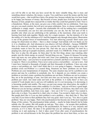 you will be able to see that you have saved the far more valuable thing, that is trust; and
something almost valueless, the money, is gone. You could have saved the money and the trust
would have gone -- that would have been a far greater loss, because nobody has ever been found
to be happy just because of money. But because of trust, people have lived like gods on earth.
Because of trust, people have enjoyed life so totally that they could feel grateful to God. Trust is
a benediction. Money, at the most, can give you a little comfort, but no celebration. Trust may
not give you much comfort, but will give you great celebration. Now, to choose comfort against
celebration is simply stupid -- because that comfortable life will be nothing but a comfortable
death. Conveniently you can live and conveniently you can die, but the real taste of life is
possible only when you are celebrating at the optimum, at the maximum, when your torch is
burning from both ends together. Maybe only for a single moment... but the intensity of it, but
the totality of it, but the wholeness of it! And this happens only through observation. Observation
is one of the greatest forces of transformation. You start observing yourself. Don't waste your
energy for observation on others -- that is a sheer wastage! And nobody will ever thank you for
it; it is a thankless job. And whomsoever you observe will feel offended -- because NOBODY
likes to be observed; everybody wants to have a private life. Good or bad, stupid or wise, but
everybody wants to have his own private life. And who are you to interfere? So don't be a
peeping tom, don't go to people's keyholes, and don't watch. It is THEIR life. If they want and if
they love to play the old game, let them play! So the first thing: please stop watching other
people; turn the whole energy on yourself. Second thing you say: "I guess it's because I'm seeing
more and more my own games and tricks and I hear your maddening voice between my ears
saying,'That's okay -- just you have to accept and love yourself, and there is no problem.' " I have
to repeat it: There is no problem. I have never come across a real problem -- not up to now. And
I must have listened to thousands of people and their thousands of problems. I have not come
across a real problem yet. And I don't think that it is ever going to happen -- because the real
problem exists not.'Problem' is a created thing. Situations are there: problems are not there.
Problems are your interpretations of situations. The same situation may not be a problem to one
person and may be a problem to somebody else. So it depends on you whether you create a
problem or you don't create a problem but problems are not there. Problems are not in existence:
they are in the psychology of man. Just look next time you are having some trip and riding a
problem just watch. Just stand aside and look at the problem. Is it really there? or have you
created it? Look deeply into it, and you will suddenly see it is not increasing, it is decreasing; it
is becoming smaller and smaller. The more you put your energy into observation, the smaller it
becomes. And a moment comes when suddenly it is not there... and you will have a good laugh.
Whenever you are having a problem, just look at it. Problems are fictitious, they don't exist. Just
go around the problem, look from every angle -- how can it be? It is a ghost! You wanted it,
that's why it is there. You asked for it, that's why it is there. You invited it, that's why it is there.
But people don't like it if you say their problem is not a problem -- they don't like it. They feel
very bad. If you listen to their problems they feel very good. And if you say, "Yes, this is a great
problem," they are very happy. That's why psychoanalysis has become one of the most important
things of this century. The psychoanalyst helps nobody -- maybe he helps himself, but he helps
nobody else. He cannot. But still people go and pay. They enjoy -- he accepts their problems;
whatsoever absurd problem you bring to the psychoanalyst, he listens to it very sincerely and
seriously, as if it is there. He takes it for granted that you are suffering greatly, and he starts
working on it and analyzing it. And it takes years! Even after years of psychoanalysis the
problem is not solved-because in the first place the problem has never been there, so how can
 