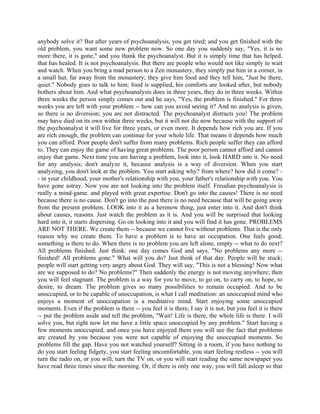 anybody solve it? But after years of psychoanalysis, you get tired; and you get finished with the
old problem, you want some new problem now. So one day you suddenly say, "Yes, it is no
more there, it is gone," and you thank the psychoanalyst. But it is simply time that has helped,
that has healed. It is not psychoanalysis. But there are people who would not like simply to wait
and watch. When you bring a mad person to a Zen monastery, they simply put him in a corner, in
a small hut, far away from the monastery; they give him food and they tell him, "Just be there,
quiet." Nobody goes to talk to him; food is supplied, his comforts are looked after, but nobody
bothers about him. And what psychoanalysis does in three years, they do in three weeks. Within
three weeks the person simply comes out and he says, "Yes, the problem is finished." For three
weeks you are left with your problem -- how can you avoid seeing it? And no analysis is given,
so there is no diversion; you are not distracted. The psychoanalyst distracts you! The problem
may have died on its own within three weeks, but it will not die now because with the support of
the psychoanalyst it will live for three years, or even more. It depends how rich you are. If you
are rich enough, the problem can continue for your whole life. That means it depends how much
you can afford. Poor people don't suffer from many problems. Rich people suffer they can afford
to. They can enjoy the game of having great problems. The poor person cannot afford and cannot
enjoy that game. Next time you are having a problem, look into it, look HARD into it. No need
for any analysis; don't analyze it, because analysis is a way of diversion. When you start
analyzing, you don't look at the problem. You start asking why? from where? how did it come? -
- in your childhood, your mother's relationship with you, your father's relationship with you. You
have gone astray. Now you are not looking into the problem itself. Freudian psychoanalysis is
really a mind-game. and played with great expertise. Don't go into the causes! There is no need
because there is no cause. Don't go into the past there is no need because that will be going away
from the present problem. LOOK into it as a herenow thing, just enter into it. And don't think
about causes, reasons. Just watch the problem as it is. And you will be surprised that looking
hard into it, it starts dispersing. Go on looking into it and you will find it has gone. PROBLEMS
ARE NOT THERE. We create them -- because we cannot live without problems. That is the only
reason why we create them. To have a problem is to have an occupation. One feels good;
something is there to do. When there is no problem you are left alone, empty -- what to do next?
All problems finished. Just think: one day comes God and says, "No problems any more --
finished! All problems gone." What will you do? Just think of that day. People will be stuck;
people will start getting very angry about God. They will say, "This is not a blessing! Now what
are we supposed to do? No problems?" Then suddenly the energy is not moving anywhere; then
you will feel stagnant. The problem is a way for you to move, to go on, to carry on, to hope, to
desire, to dream. The problem gives so many possibilities to remain occupied. And to be
unoccupied, or to be capable of unoccupation, is what I call meditation: an unoccupied mind who
enjoys a moment of unoccupation is a meditative mind. Start enjoying some unoccupied
moments. Even if the problem is there -- you feel it is there, I say it is not, but you feel it is there
-- put the problem aside and tell the problem, "Wait! Life is there, the whole life is there. I will
solve you, but right now let me have a little space unoccupied by any problem." Start having a
few moments unoccupied, and once you have enjoyed them you will see the fact that problems
are created by you because you were not capable of enjoying the unoccupied moments. So
problems fill the gap. Have you not watched yourself? Sitting in a room, if you have nothing to
do you start feeling fidgety, you start feeling uncomfortable, you start feeling restless -- you will
turn the radio on, or you will, turn the TV on, or you will start reading the same newspaper you
have read three times since the morning. Or, if there is only one way, you will fall asleep so that
 