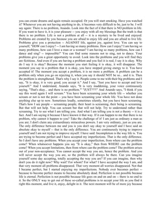 you can create dreams and again remain occupied. Or you will start smoking. Have you watched
it? Whenever you are not having anything to do, it becomes very difficult to be, just to be. I will
say again: There is no problem, Anando. Look into the fact of it that there is NO problem in life.
If you want to have it, it is your pleasure -- you enjoy with all my blessings But the truth is that
there is no problem. Life is not a problem at all -- it is a mystery to be lived and enjoyed.
Problems are created by you because you are afraid to enjoy life and you are afraid to live life.
Problems give you a protection -- AGAINST life, against joy, against love. You can say to
yourself, "HOW can I enjoy? -- I am having so many problems. How can I enjoy? I am having so
many problems, how can I love a man or a woman? I am having so many problems, how can I
dance and sing? -- impossible!" You can find some reasons not to sing, not to dance. Your
problems give you a great opportunity to avoid. Look into the problems and you will find they
are fictitious. And even if you are having a problem and you feel it is real, I say it is okay. Why
do I say it is okay? Because the moment you start feeling it is okay, it will disappear. The
moment you say to a problem that it is okay, you have stopped giving energy to it. You have
accepted it! The moment you accept a problem, it is no more a problem. A problem can be a
problem only when you go on rejecting it, when you say it should NOT be so... and it is. Then
the problem is strengthened. That's why I say it. People come to me with their big problems and I
say, "It is okay, it is very good, you accept it." And I say, "Just you have to accept and love
yourself." And I understand, Anando says, "It is very maddening, your voice continuously
saying, "That's okay... and there is no problem."' "JUST???!" And Anando says, "I think if you
say this word again I will scream." You have been screaming your whole life -- whether you
scream or not is not the point -- you have been screaming your whole life. You have not done
anything else up to now. Sometimes loudly, sometimes silently, but you have been screaming.
That's how I see people -- screaming people, their heart is screaming, their being is screaming.
But that will not help. You can scream but that will not help. Try to understand rather than
screaming. Try to see what I am telling you. And what I am telling you is not a theory -- it is a
fact. And I am saying it because I have known it that way. If it can happen to me that there is no
problem, why cannot it happen to you? Take the challenge of it! I am just as ordinary a man as
you are; I don't claim any extraordinary miraculous powers. I am very ordinary, just as you are.
The only difference between me and you is you don't say okay to yourself and I have said an
absolute okay to myself -- that is the only difference. You are continuously trying to improve
yourself and I am not trying to improve myself. I have said: Incompletion is the way life is. You
are trying to become perfect and I have accepted my imperfections. That is the only difference.
So I don't have any problems. When you accept your imperfection, from where can the problem
come? When whatsoever happens you say "It is okay," then from WHERE can the problem
come? When you accept limitations, then from where can the problem come? The problem arises
out of your non-acceptance. You cannot accept the way you are, hence the problem. And you
will never accept the way you are, so the problem will always be there. Can you imagine
yourself some day accepting, totally accepting the way you are? If you can imagine, then why
don't you do it right now? Why wait? For whom? For what? I have accepted the way I am, and
that very moment all problems disappeared. That very moment all worries disappeared. Not that
I became perfect, but I started enjoying my imperfections. Nobody ever becomes perfect --
because to become perfect means to become absolutely dead. Perfection is not possible because
life is eternal. Perfection is not possible because life goes on and on and on -- there is no end to
it. So the ONLY way to get out of these so-called problems is to accept your life as you find it
right this moment, and live it, enjoy, delight in it. The next moment will be of more joy because
 
