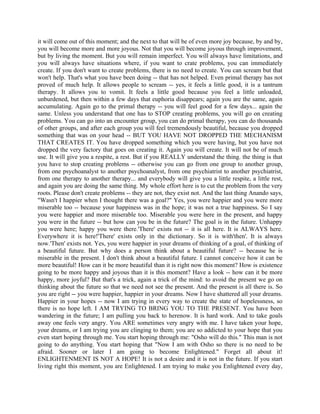 it will come out of this moment; and the next to that will be of even more joy because, by and by,
you will become more and more joyous. Not that you will become joyous through improvement,
but by living the moment. But you will remain imperfect. You will always have limitations, and
you will always have situations where, if you want to crate problems, you can immediately
create. If you don't want to create problems, there is no need to create. You can scream but that
won't help. That's what you have been doing -- that has not helped. Even primal therapy has not
proved of much help. It allows people to scream -- yes, it feels a little good, it is a tantrum
therapy. It allows you to vomit. It feels a little good because you feel a little unloaded,
unburdened, but then within a few days that euphoria disappears; again you are the same, again
accumulating. Again go to the primal therapy -- you will feel good for a few days... again the
same. Unless you understand that one has to STOP creating problems, you will go on creating
problems. You can go into an encounter group, you can do primal therapy, you can do thousands
of other groups, and after each group you will feel tremendously beautiful, because you dropped
something that was on your head -- BUT YOU HAVE NOT DROPPED THE MECHANISM
THAT CREATES IT. You have dropped something which you were having, but you have not
dropped the very factory that goes on creating it. Again you will create. It will not be of much
use. It will give you a respite, a rest. But if you REALLY understand the thing. the thing is that
you have to stop creating problems -- otherwise you can go from one group to another group,
from one psychoanalyst to another psychoanalyst, from one psychiatrist to another psychiatrist,
from one therapy to another therapy... and everybody will give you a little respite, a little rest,
and again you are doing the same thing. My whole effort here is to cut the problem from the very
roots. Please don't create problems -- they are not, they exist not. And the last thing Anando says,
"Wasn't I happier when I thought there was a goal?" Yes, you were happier and you were more
miserable too -- because your happiness was in the hope; it was not a true happiness. So I say
you were happier and more miserable too. Miserable you were here in the present, and happy
you were in the future -- but how can you be in the future? The goal is in the future. Unhappy
you were here; happy you were there.'There' exists not -- it is all here. It is ALWAYS here.
Everywhere it is here!'There' exists only in the dictionary. So it is with'then'. It is always
now.'Then' exists not. Yes, you were happier in your dreams of thinking of a goal, of thinking of
a beautiful future. But why does a person think about a beautiful future? -- because he is
miserable in the present. I don't think about a beautiful future. I cannot conceive how it can be
more beautiful! How can it be more beautiful than it is right now this moment? How is existence
going to be more happy and joyous than it is this moment? Have a look -- how can it be more
happy, more joyful? But that's a trick, again a trick of the mind: to avoid the present we go on
thinking about the future so that we need not see the present. And the present is all there is. So
you are right -- you were happier, happier in your dreams. Now I have shattered all your dreams.
Happier in your hopes -- now I am trying in every way to create the state of hopelessness, so
there is no hope left. I AM TRYING TO BRING YOU TO THE PRESENT. You have been
wandering in the future; I am pulling you back to herenow. It is hard work. And to take goals
away one feels very angry. You ARE sometimes very angry with me. I have taken your hope,
your dreams, or I am trying you are clinging to them; you are so addicted to your hope that you
even start hoping through me. You start hoping through me: "Osho will do this." This man is not
going to do anything. You start hoping that "Now I am with Osho so there is no need to be
afraid. Sooner or later I am going to become Enlightened." Forget all about it!
ENLIGHTENMENT IS NOT A HOPE! It is not a desire and it is not in the future. If you start
living right this moment, you are Enlightened. I am trying to make you Enlightened every day,
 