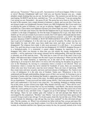 and you say, "Tomorrow." Then as you will... but tomorrow it will never happen. Either it is now
or never! Become Enlightened right now! And you can become because you are... simply
deluded, simply thinking that you are not. So don't ask how. The moment you ask the how, you
start hoping. So DON'T ask the how, and don't say, "Yes, we will become." I am not saying that.
I am saying you are. Somendra!... the goose IS out. The goose has never been in. One just has to
be alert in the moment. Just a single moment of alertness, a shock, and you are free. Every day I
am trying to make you Enlightened, because I know you ARE Enlightened. But if you want to go
on playing the game of Samsara, you can go on playing. Happier, certainly, you were -- and
miserable too. I have taken your happiness because you cannot hope any more. If you allow me a
little more, I will take your misery too. But first the happiness has to go, because misery exists as
a shadow to the hope of happiness. So first the hope of happiness has to go, only then will the
shadow go. So you can scream if you want to scream, but I will repeat a thousand and one times:
Anando, there is no problem. Just you have to accept and love yourself -- yes, JUST. The fourth
question: Question 4 ISN'T TANTRA A WAY OF INDULGENCE? IT IS NOT. It is the ONLY
way to get out of indulgence. It is the only way to get out of sexuality. No other way has ever
been helpful for man; all other ways have made man more and more sexual. Sex has not
disappeared. The religions have made it only more poisoned. It is still there -- in a poisoned
form. Yes, guilt has arisen in man, but sex has not disappeared. It CANNOT disappear because it
is a biological-reality. It is existential; it cannot simply disappear by repressing it. It can
disappear only when you become so alien that you can release the energy encapsulated in
sexuality -- not by repression is the energy released, but by understanding. And once the energy
is released, out of the mud the lotus.... The lotus has to come UP out of the mud, it has to go
higher, and repression takes it deeper into the mud. It goes on repressing it. What you have done
up to now, the whole humanity, is repressing sex in the mud of the unconscious. Go on
repressing it, sit on top of it; don't allow it to move; kill it by fasting, by discipline, by going to a
cave in the Himalayas, by moving to a monastery where a woman is not allowed. There are
monasteries where a woman has never entered for hundreds of years; there are monasteries
where only nuns have lived and a man has never entered. These are ways of repressing. AND
they create more and more sexuality and more and more dreams of indulgence. No, Tantra is not
a way of indulgence. It is the only way of freedom. Tantra says: Whatsoever is has to be
understood and through understanding changes occur of their own accord. So listening to me or
listening to Saraha, don't start thinking that Saraha is supporting your indulgence. You will be in
bad shape if you accept that. Listen to this story: An elderly gent named Martin went to a doctor
for an examination. "I want you to tell me what's wrong, doctor. I feel some pains here and there,
and I can't understand it. I've lived a very clean life -- no smoking, drinking or running around.
I'm in bed, alone, at nine o'clock every night. Why should I feel this way?" "How old are you?"
asked the doctor. "I'll be seventy-four on my next birthday," said Martin. The doctor answered,
"After all, you're getting on in years, you've got to expect things like that. But you've lots of time
left yet. Just take it easy, and don't worry. I suggest you go to Hot Springs." So Martin went to
Hot Springs. There he met another gent who looked so old and decrepit that Martin felt
encouraged by the comparison. "Brother," says Martin, "you sure must have taken good care of
yourself, living to such a ripe old age. I've lived a quiet, clean life, but not like you, I'll bet. What
is your formula for obtaining a ripe old age like you have reached?'' So this shriveled old guy
says, "On the contrary, sir. When I was seventeen my father told me,'Son, you go and enjoy life.
Eat, drink and be merry to your heart's content. Live life to the fullest. Instead of marrying one
woman, be a bachelor and have ten. Spend your money for fun, for yourself, instead of on a wife
 