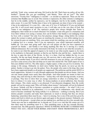 and kids.' Yeah: wine, women and song, life lived to the full. That's been my policy all my life,
brother!" "Sounds like you got something," said Martin. "How old are you'?" The other
answered, "Twenty-four." Indulgence is suicidal -- as suicidal as repression. These are the two
extremes that Buddha says to avoid. One extreme is repression, the other extreme is indulgence.
Just be in the middle; neither be repressive, nor be indulgent. Just be in the middle, watchful,
alert, aware. It is your life! Neither does it have to be repressed, nor does it have to be wasted --
it has to be understood. It is your life -- take care of it! love it! befriend it! If you can befriend
your life, it will reveal many mysteries to you, it will take you to the very door of God. But
Tantra is not indulgence at all. The repressive people have always thought that Tantra is
indulgence; their minds are so much obsessed. For example: a man who goes to a monastery and
lives there without ever seeing a woman, how can he believe that Saraha is not indulging when
he lives with a woman? Not only lives but practises strange things: sitting before the woman
naked, the woman is naked, and he goes on watching the woman; or even while making love to
the woman he goes on watching. Now, you cannot watch his watching; you can see only that he
is making love to a woman. And if you are repressive, your whole repressed sexuality will
bubble up. You must start going mad! And you will project all that you have repressed in
yourself on Saraha -- and Saraha is not doing anything like that; he is moving in a totally
different dimension. He is not really interested in the body: he wants to see what this sexuality is;
he wants to see what this appeal of orgasm is; he wants to see what exactly orgasm is; he wants
to be meditative in that peak moment, so that he can find the clue and the key... maybe there is
the key to open the door of the Divine. In fact, it is there. God has hidden the key in your
sexuality. On the one hand, through your sex, life survives; that is only partial use of your sex
energy. On another hand, if you move with full awareness in your sex energy, you will find that
you have come across a key that can help you to enter into eternal life. One small aspect of sex is
that your children will live. The other aspect, a higher aspect, is that you can live in eternity. Sex
energy is life energy. Ordinarily we don't move further than the porch, we never go into the
palace. Saraha is trying to go into the palace. Now, the people who came to the king, they must
have been suppressed people as all people are suppressed. The politician and the priest HAVE to
teach suppression,. because it is only through suppression that people are driven insane. And you
can rule insane people more easily than sane people. And when people are insane in their sex
energy, they start moving in other directions -- money they will start moving towards, or power,
or prestige. They have to show their sex energy somewhere or other; it is boiling there -- they
have to release it in some way or other. So money-madness or power-addiction, they become
their releases. This whole society is sex-obsessed. If sex-obsession disappears from the world,
people will not be money-mad. Who will bother about money? And people will not be bothered
by power. Nobody will like to become a president or a prime minister -- for what?! Life is so
tremendously beautiful in its ordinariness, it is so superb in its ordinariness, why should one
want to become somebody? By being nobody it is so delicious -- nothing is missing. But if you
destroy people's sexuality and make them repressed, so much is missing that they are always
hankering: somewhere there must be joy -- here it is missing. Sex is one of the activities given by
nature and God in which you are thrown again and again to the present moment. Ordinarily you
are never in the present -- except when you are making love, and then too for a few seconds only.
Tantra says one has to understand sex, to decode sex. If sex is so vital that life comes out of it,
then there must be something more to it. That something more is the key towards Divinity,
towards God. The fifth question: Question 5 WHAT IS WRONG WITH ME? I UNDERSTAND
WHAT YOU SAY, I READ YOUR BOOKS AND ENJOY THEM TREMENDOUSLY, BUT
 