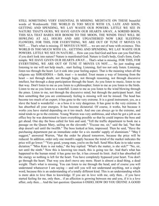 STILL SOMETHING VERY ESSENTIAL IS MISSING. MEDITATE ON THESE beautiful
words of Wordsworth: THE WORLD IS TOO MUCH WITH US, LATE AND SOON,
GETTING AND SPENDING, WE LAY WASTE OUR POWERS. LITTLE WE SEE IN
NATURE THAT'S OURS, WE HAVE GIVEN OUR HEARTS AWAY, A SORDID BOON,
THIS SEA THAT BARES HER BOSOM TO THE MOON, THE WINDS THAT WILL BE
HOWLING AT ALL HOURS AND ARE UPGATHERED NOW LIKE SLEEPING
FLOWERS; FOR THIS, FOR EVERYTHING, WE ARE OUT OF TUNE IT MOVES US
NOT...... That's what is missing. IT MOVES US NOT..... we are out of tune with existence. This
WORLD IS TOO MUCH WITH US... GETTING AND SPENDING, WE LAY WASTE OUR
POWERS. LITTLE WE SEE IN NATURE.... How can you find God and how can you find bliss
if you don't look into nature? Nature is manifested God. Nature is God's body, God's form, God's
temple. WE HAVE GIVEN OUR HEARTS AWAY.... That's what is missing. FOR THIS, FOR
EVERYTHING, WE ARE OUT OF TUNE IT MOVES US NOT...... So just reading and
listening to me will not help much... start feeling. Listening, feel too not only listen. Listening,
listen too through the heart. Let it sink into your feeling aspect. That is the meaning when all the
religions say SHRADDHA -- faith, trust -- is needed. Trust means a way of listening from the
heart -- not through doubt, not through logic, not through reasoning, not through discursive
intellect, but through a deep participation through the heart. As you listen to music, listen to me
that way. Don't listen to me as you listen to a philosopher; listen to me as you listen to the birds.
Listen to me as you listen to a waterfall. Listen to me as you listen to the wind blowing through
the pines. Listen to me, not through the discursive mind, but through the participant heart. And
then something that you are continuously feeling is missing will not be missed. The head has
become too much of an expert; it has gone to the very extreme. It is a good instrument; yes, as a
slave the head is wonderful -- as a boss it is very dangerous. It has gone to the very extreme. It
has absorbed all your energies. It has become dictatorial. Of course, it works, but because it
works you have started depending on it too much. And one can always go to the extreme, and
mind tends to go to the extreme. Young Warren was very ambitious, and when he got a job as an
office boy he was determined to learn everything possible so that he could impress the boss and
get ahead. One day the boss called for him and said, "Tell the traffic department to book me a
passage on the Queen Mary, sailing on the eleventh." "Excuse me, sir," said the lad, "but that
ship doesn't sail until the twelfth." The boss looked at him, impressed. Then he said, "Have the
purchasing department put an immediate order for a six months' supply of aluminium." "May I
suggest," answered Warren, "that the order be placed tomorrow, because the price will be
reduced. In addition, order only one month's supply because the trend of the market indicates the
price will go lower." "Very good, young man, you're on the ball. Send Miss Kate in to take some
dictation." "Miss Kate is out today," the boy replied. "What's the matter, is she sick?" "No, sir,
not until the ninth." Now this is knowing too much, this is going too far. And that's what has
happened to the human mind: it has gone too far, it has crossed its limit. And it has absorbed all
the energy so nothing is left for the heart. You have completely bypassed your heart. You don't
go through the heart. That way you don't move any more. Heart is almost a dead thing, a dead
weight. That's what is missing. You can listen to me through the head, and of course you will
understand whatsoever I am saying -- and still you will not understand anything, not a single
word, because this is an understanding of a totally different kind. This is an understanding which
is more akin to love than to knowledge. If you are in love with me, only then... if you have
started feeling for me, only then... if an affection is growing between me and you, if it is a love
affair, only then.... And the last question: Question 6 OSHO, HOW DO YOU DEFINE A GOOD
 