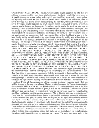 SPEECH? DIFFICULT TO SAY. I have never delivered a single speech in my life. You are
asking a wrong person. But I have heard a definition that I liked and I would like you to know it:
A good beginning and a good ending make a good speech -- if they come really close together,
the beginning and the end. Of course, the best speech has no middle at all, and the very best is
never delivered. And I have always been delivering the very best, the undelivered one. I have
never delivered a single speech in my life, because I deal in silence, not in words. Even when
you hear words, that was not the purpose. Even when I use the words, the words are used only as
necessary evils -- because they have to be used, because you cannot understand silence yet. I am
not talking to you. I have nothing to say, because that which I have cannot be said, it cannot be
discoursed about. But you don't understand anything else but words, so I have to suffer, I have to
use words which are meaningless. And I have to say things which should not be said -- in the
hope that by and by you will start looking more directly into me; by and by, you will not listen to
the words but to the message. Remember: the medium is not the message. The words are not my
message. The message is wordless. I am trying to hand you the undelivered speech. It is a
transfer beyond words, so only those who are joined with me through their hearts will be able to
receive it. 3This honey is yours23 April 1977 am in Buddha Hall AS A CLOUD THAT RISES
FROM THE SEA ABSORBING RAIN, THE EARTH EMBRACES, SO, LIKE THE SKY,
THE SEA REMAINS WITHOUT INCREASING OR DECREASING. SO FROM
SPONTANEITY THAT'S UNIQUE, REPLETE WITH THE BUDDHA'S PERFECTIONS,
ARE ALL SENTIENT BEINGS BORN, AND IN IT COME TO REST. BUT IT IS NEITHER
CONCRETE NOR ABSTRACT. THEY WALK OTHER PATHS AND SO FORSAKE TRUE
BLISS, SEEKING THE DELIGHTS THAT STIMULANTS PRODUCE. THE HONEY IN
THEIR MOUTHS, AND TO THEM SO NEAR, WILL VANISH IF AT ONCE THEY DO NOT
DRINK IT. BEASTS DO NOT UNDERSTAND THE WORLD TO BE A SORRY PLACE.
NOT SO THE WISE WHO THE HEAVENLY NECTAR DRINK WHILE BEASTS HUNGER
FOR THE SENSUAL. EVERYTHING CHANGES... and Heraclitus is right: you cannot step in
the same river twice. The river is changing, so are you changing too. It is all movement. It is all
flux. Everything is impermanent, momentary. Only for a moment it is there, and then gone... and
you will never find it again. There is no way to find it again. Once gone it is gone for ever. And
nothing changes -- that too is true. Nothing ever changes. All is always the same. Parmeneides is
also right; he says: There is nothing new under the sun. How can there be? The sun is old, so is
everything. If you ask Parmeneides, he will say you can step in any river you want -- but you
will be stepping in the same river always. Whether it is the Ganges or the Thames does not make
any difference. THE WATER IS THE SAME! It is all H20. And whether you step in the river
today or tomorrow, or after millions of years, it will be the same river. And how can you be
different? You were a child; you remember it. Then you were a young man; you remember that
too. Then you became old; that too you remember. Who is this one who goes on remembering?
There must be a non-changing element in you -- unchanging, permanent, absolutely permanent.
Childhood comes and goes; so comes youth and is gone, so old age -- but something remains
eternally the same. Now, let me say to you: Heraclitus and Parmeneides, both are right -- in fact,
they both are right together. If Heraclitus is right, it is only half the truth; if Parmeneides is right,
that too is only half the truth. And half the truth is not the true thing. They are stating half-truths.
The wheel moves and the hub does not move. Parmeneides talks about the hub, Heraclitus talks
about the wheel -- but the wheel cannot exist without the hub! And what use is a hub without the
wheel? So those two contradictory looking half-truths are not contradictory but complementary.
Heraclitus and Parmeneides are not enemies but friends. The other can stand only if the
 