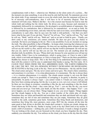 complementary truth is there -- otherwise not. Meditate on the silent centre of a cyclone.... But
the moment you state something, it can at the most be only half the truth. No statement can cover
the whole truth. If any statement wants to cover the whole truth, then the statement will have to
be of necessity self-contradictory, then it will have to be of necessity illogical. Then the
statement will look crazy. Mahavir did that -- he is the craziest man because he tried to state the
whole truth and nothing but the whole truth. He drives you crazy, because each statement is
immediately followed by its contradiction. He developed a sevenfold pattern of statements. One
is followed by its contradiction, that is followed by its contradiction... so on and so forth. He
goes on contradicting seven times, and only when he has said seven times, seven different things
contradictory to each other, then he says now the truth is told perfectly -- but then you don't
know what he has said. If you ask him: "God is?" he will say, "Yes," and he will say, "No," and
he will say, "Both," and he will say, "Both not," and so on and so forth he goes.... Finally you
don't come to any conclusion; you cannot conclude. He does not give you any chance to
conclude. He leaves you hanging in the air. This is one possibility if you are insistent on saying
the truth. The other possibility is that of Buddha -- he keeps silent, knowing that whatsoever you
say will be only half. And half is dangerous. He does not say anything about ultimate truths. He
will not say the world is a flux, and he will not say that the world is permanent. He will not say
that you are, and he will not say that you are not. The moment you ask anything about the
absolute truth, he prohibits. He says, "Please don't ask, because by your question you will put me
into trouble. Either I have to be contradictory, which is going crazy; or I have to utter a half-
truth, which is not truth and dangerous; or I have to keep quiet." These are the three possibilities:
Buddha has chosen to keep silent. This is the first thing to be understood about today's sutras,
then with this context it will be easy to understand what Saraha is saying. The first sutra: AS A
CLOUD THAT RISES FROM THE SEA ABSORBING RAIN, THE EARTH EMBRACES,
SO, LIKE THE SKY, THE SEA REMAINS WITHOUT INCREASING OR DECREASING.
HE IS SAYING to the king: Look at the sky. There are two Phenomena -- the sky and the cloud.
The cloud comes and goes. The sky never comes and never goes. The cloud is there sometimes,
and sometimes it is not there -- it is a time phenomenon, it is momentary. The sky is always there
-- it is a timeless phenomenon, it is eternity. The clouds cannot corrupt it, not even the black
clouds can corrupt it. There is no possibility of corrupting it. Its purity is absolute, its purity is
untouchable. Its purity is always virgin -- you cannot violate it. Clouds can come and go, and
they have been coming and going, but the sky is as pure as ever, not even a trace is left behind.
So there are two things in existence: something is like the sky and something is like the cloud.
Your actions are like the cloud -- they come and go. You? -- you are like the sky: you never
come and you never go. Your birth, your death, are like the clouds -- they happen. You? -- you
never happen; you are always there. Things happen in you: you never happen. Things happen
just like clouds happen in the sky. You are a silent watcher of the whole play of clouds.
Sometimes they are white and beautiful and sometimes they are dark and dismal and very ugly;
sometimes they are full of rain and sometimes they are just empty. Sometimes they do great
benefit to the earth, sometimes great harm. Sometimes they bring floods and destruction, and
sometimes they bring life, more greenery, more crops. BUT the sky remains all the time the
same good or bad, divine or devilish, the clouds don't corrupt it. Actions are clouds, doings are
clouds: the being is like the sky. Saraha is saying: Look at my sky! Don't look at my actions. It
needs a shift of awareness -- nothing else, just a shift of awareness. It needs a change of gestalt.
You are looking at the cloud, you are focussed on the cloud, you have forgotten the sky. Then
suddenly you remember the sky. You unfocus on the cloud, you focus on the sky then the cloud
 