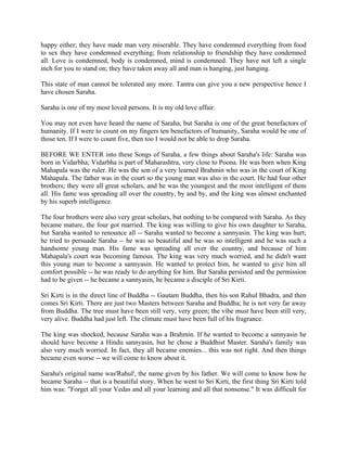 happy either; they have made man very miserable. They have condemned everything from food
to sex they have condemned everything; from relationship to friendship they have condemned
all. Love is condemned, body is condemned, mind is condemned. They have not left a single
inch for you to stand on; they have taken away all and man is hanging, just hanging.

This state of man cannot be tolerated any more. Tantra can give you a new perspective hence I
have chosen Saraha.

Saraha is one of my most loved persons. It is my old love affair.

You may not even have heard the name of Saraha, but Saraha is one of the great benefactors of
humanity. If I were to count on my fingers ten benefactors of humanity, Saraha would be one of
those ten. If I were to count five, then too I would not be able to drop Saraha.

BEFORE WE ENTER into these Songs of Saraha, a few things about Saraha's life: Saraha was
born in Vidarbha; Vidarbha is part of Maharashtra, very close to Poona. He was born when King
Mahapala was the ruler. He was the son of a very learned Brahmin who was in the court of King
Mahapala. The father was in the court so the young man was also in the court. He had four other
brothers; they were all great scholars, and he was the youngest and the most intelligent of them
all. His fame was spreading all over the country, by and by, and the king was almost enchanted
by his superb intelligence.

The four brothers were also very great scholars, but nothing to be compared with Saraha. As they
became mature, the four got married. The king was willing to give his own daughter to Saraha,
but Saraha wanted to renounce all -- Saraha wanted to become a sannyasin. The king was hurt;
he tried to persuade Saraha -- he was so beautiful and he was so intelligent and he was such a
handsome young man. His fame was spreading all over the country, and because of him
Mahapala's court was becoming famous. The king was very much worried, and he didn't want
this young man to become a sannyasin. He wanted to protect him, he wanted to give him all
comfort possible -- he was ready to do anything for him. But Saraha persisted and the permission
had to be given -- he became a sannyasin, he became a disciple of Sri Kirti.

Sri Kirti is in the direct line of Buddha -- Gautam Buddha, then his son Rahul Bhadra, and then
comes Sri Kirti. There are just two Masters between Saraha and Buddha; he is not very far away
from Buddha. The tree must have been still very, very green; the vibe must have been still very,
very alive. Buddha had just left. The climate must have been full of his fragrance.

The king was shocked, because Saraha was a Brahmin. If he wanted to become a sannyasin he
should have become a Hindu sannyasin, but he chose a Buddhist Master. Saraha's family was
also very much worried. In fact, they all became enemies... this was not right. And then things
became even worse -- we will come to know about it.

Saraha's original name was'Rahul', the name given by his father. We will come to know how he
became Saraha -- that is a beautiful story. When he went to Sri Kirti, the first thing Sri Kirti told
him was: "Forget all your Vedas and all your learning and all that nonsense." It was difficult for
 