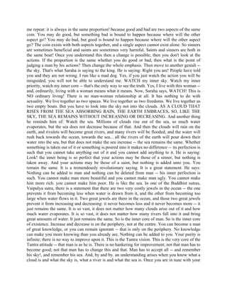 me repeat: it is always in the same proportion! because good and bad are two aspects of the same
coin. You may do good, but something bad is bound to happen because where will the other
aspect go? You may do bad, but good is bound to happen because where will the other aspect
go? The coin exists with both aspects together, and a single aspect cannot exist alone. So sinners
are sometimes beneficial and saints are sometimes very harmful. Saints and sinners are both in
the same boat! Once you understand this then a change is possible; then you don't look at the
actions. If the proportion is the same whether you do good or bad, then what is the point of
judging a man by his actions? Then change the whole emphasis. Then move to another gestalt --
the sky. That's what Saraha is saying to the king. He is saying: Right you are! People have told
you and they are not wrong. I run like a mad dog. Yes, if you just watch the action you will be
misguided, you will not be able to understand me. WATCH my inner sky. Watch my inner
priority, watch my inner core -- that's the only way to see the truth. Yes, I live with this woman --
and, ordinarily, living with a woman means what it means. Now, Saraha says, WATCH! This is
NO ordinary living! There is no man-woman relationship at all. It has nothing to do with
sexuality. We live together as two spaces. We live together as two freedoms. We live together as
two empty boats. But you have to look into the sky not into the clouds. AS A CLOUD THAT
RISES FROM THE SEA ABSORBING RAIN, THE EARTH EMBRACES, SO, LIKE THE
SKY, THE SEA REMAINS WITHOUT INCREASING OR DECREASING. And another thing
he reminds him of: Watch the sea. Millions of clouds rise out of the sea, so much water
evaporates, but the sea does not decrease because of that. And then the clouds will rain on the
earth, and rivulets will become great rivers, and many rivers will be flooded, and the water will
rush back towards the ocean, towards the sea... all the rivers of the earth will pour down their
water into the sea, but that does not make the sea increase -- the sea remains the same. Whether
something is taken out of it or something is.poured into it makes no difference -- its perfection is
such that you cannot take anything out of it and you cannot add anything to it. He is saying:
Look! the inner being is so perfect that your actions may be those of a sinner, but nothing is
taken away. And your actions may be those of a saint, but nothing is added unto you. You
remain the same. It is a tremendously revolutionary saying. It is a great statement. He says:
Nothing can be added to man and nothing can be deleted from man -- his inner perfection is
such. You cannot make man more beautiful and you cannot make man ugly. You cannot make
him more rich. you cannot make him poor. He is like the sea. In one of the Buddhist sutras,
Vaipulya sutra, there is a statement that there are two very costly jewels in the ocean -- the one
prevents it from becoming less when water is drawn from it, and the other from becoming too
large when water flows in it. Two great jewels are there in the ocean, and those two great jewels
prevent it from increasing and decreasing: it never becomes less and it never becomes more -- it
just remains the same. It is so vast, it does not matter how many clouds arise out of it and how
much water evaporates. It is so vast, it does not matter how many rivers fall into it and bring
great amounts of water. It just remains the same. So is the inner core of man. So is the inner core
of existence. Increase and decrease is on the periphery, not at the centre. You can become a man
of great knowledge, or you can remain ignorant -- that is only on the periphery. No knowledge
can make you more knowing than you already are. Nothing can be added to you. Your purity is
infinite; there is no way to improve upon it. This is the Tantra vision. This is the very core of the
Tantra attitude -- that man is as he is. There is no hankering for improvement; not that man has to
become good; not that man has to change this and that. Man has to accept all -- and remember
his sky!, and remember his sea. And, by and by. an understanding arises when you know what a
cloud is and what the sky is, what a river is and what the sea is. Once you are in tune with your
 