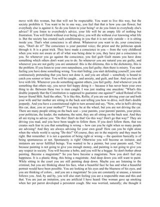 move with this woman, but that will not be respectable. You want to live this way, but the
society prohibits it. You want to be in one way, you feel that that is how you can flower, but
everybody else is against it. So do you listen to your being? or do you listen to everybody else's
advice? If you listen to everybody's advice, your life will be an empty life of nothing but
frustration. You will finish without ever being alive; you will die without ever knowing what life
is. But the society has created such conditioning in you that it is not only outside -- it is sitting
inside you. That's what conscience is all about. Whatsoever you want to do, your conscience
says, "Don't do it!" The conscience is your parental voice; the priest and the politician speak
through it. It is a great trick. They have made a conscience in you -- from the very childhood
when you were not aware at all of what was being done to you, they have put a conscience in
you. So whenever you go against the conscience, you feel guilt Guilt means you have done
something which others don't want you to do. So whenever you are natural you are guilty, and
whenever you are not guilty you are unnatural: this is the dilemma, this is the dichotomy, this is
the problem. If you listen to your own naturalness, you feel guilty; then there is misery. You start
feeling you have done something wrong. You start hiding; you start defending yourself; you start
continuously pretending that you have not done it, and you are afraid -- somebody is bound to
catch you sooner or later. You will be caught... and anxiety, and guilt, and fear. And you lose all
love with life. Whenever you do something against others, you feel guilty. And whenever you do
something that others say, you never feel happy doing it -- because it has never been your own
thing to do. Between these two is man caught. I was just reading one anecdote: "What's this
double jeopardy that the Constitution is supposed to guarantee one against?" asked Roland of his
lawyer friend Milt. Said the other, "It is like this, Rollie, if you are out driving your car and both
your wife and her mother are sitting in the back seat telling you how to drive, well that's double
jeopardy. And you have a constitutional right to turn around and say, "Now, who in hell's driving
this car, dear, you or your mother?"' You may be at the wheel, but you are not driving the car.
There are many people sitting on the back seat -- your parents, your parents' parents, your priest,
your politician, the leader, the mahatma, the saint, they are all sitting on the back seat. And they
all are trying to advise you: "Do this! Don't do that! Go this way! Don't go that way!" They are
driving you mad, and you have been taught to follow them. If you don't follow them, that too
creates such fear in you that something is wrong -- how can you be right when so many people
are advising? And they are always advising for your own good! How can you be right alone
when the whole world is saying "Do this!" Of course, they are in the majority and they must be
right. But remember: it is not a question of being right or wrong -- the question basically is of
being spontaneous or not. Spontaneity is right! Otherwise you will become an imitator, and
imitators are never fulfilled beings. You wanted to be a painter, but your parents said, "No!
because painting is not going to give you enough money, and painting is not going to give you
any respect in society. You will become a hobo, and you will be a beggar. So don't bother about
painting. Become a magistrate!" So you have become a magistrate. Now you don't feel any
happiness. It is a plastic thing, this being a magistrate. And deep down you still want to paint.
While sitting in the court you are still painting deep down. Maybe you are listening to the
criminal, but you are thinking about his face, what a beautiful face he has and what a beautiful
portrait would have been possible. You are looking at his eyes and the blueness of his eyes, and
you are thinking of colors... and you are a magistrate! So you are constantly at unease, a tension
follows you. And, by and by, you will also start feeling you are a respectable man and this and
that. You are just an imitation, you are artificial I have heard: One woman gave up smoking
when her pet parrot developed a persistent cough. She was worried, naturally; she thought it
 