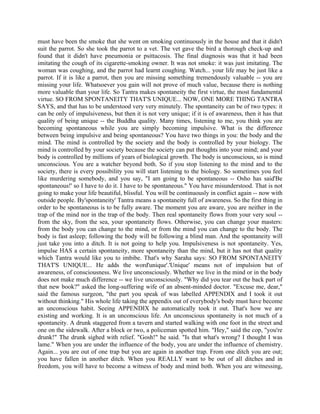 must have been the smoke that she went on smoking continuously in the house and that it didn't
suit the parrot. So she took the parrot to a vet. The vet gave the bird a thorough check-up and
found that it didn't have pneumonia or psittacosis. The final diagnosis was that it had been
imitating the cough of its cigarette-smoking owner. It was not smoke: it was just imitating. The
woman was coughing, and the parrot had learnt coughing. Watch... your life may be just like a
parrot. If it is like a parrot, then you are missing something tremendously valuable -- you are
missing your life. Whatsoever you gain will not prove of much value, because there is nothing
more valuable than your life. So Tantra makes spontaneity the first virtue, the most fundamental
virtue. SO FROM SPONTANEITY THAT'S UNIQUE... NOW, ONE MORE THING TANTRA
SAYS, and that has to be understood very very minutely. The spontaneity can be of two types: it
can be only of impulsiveness, but then it is not very unique; if it is of awareness, then it has that
quality of being unique -- the Buddha quality. Many times, listening to me, you think you are
becoming spontaneous while you are simply becoming impulsive. What is the difference
between being impulsive and being spontaneous? You have two things in you: the body and the
mind. The mind is controlled by the society and the body is controlled by your biology. The
mind is controlled by your society because the society can put thoughts into your mind; and your
body is controlled by millions of years of biological growth. The body is unconscious, so is mind
unconscious. You are a watcher beyond both. So if you stop listening to the mind and to the
society, there is every possibility you will start listening to the biology. So sometimes you feel
like murdering somebody, and you say, "I am going to be spontaneous -- Osho has said'Be
spontaneous!' so I have to do it. I have to be spontaneous." You have misunderstood. That is not
going to make your life beautiful, blissful. You will be continuously in conflict again -- now with
outside people. By'spontaneity' Tantra means a spontaneity full of awareness. So the first thing in
order to be spontaneous is to be fully aware. The moment you are aware, you are neither in the
trap of the mind nor in the trap of the body. Then real spontaneity flows from your very soul --
from the sky, from the sea, your spontaneity flows. Otherwise, you can change your masters:
from the body you can change to the mind, or from the mind you can change to the body. The
body is fast asleep; following the body will be following a blind man. And the spontaneity will
just take you into a ditch. It is not going to help you. Impulsiveness is not spontaneity. Yes,
impulse HAS a certain spontaneity, more spontaneity than the mind, but it has not that quality
which Tantra would like you to imbibe. That's why Saraha says: SO FROM SPONTANEITY
THAT'S UNIQUE... He adds the word'unique'.'Unique' means not of impulsion but of
awareness, of consciousness. We live unconsciously. Whether we live in the mind or in the body
does not make much difference -- we live unconsciously. "Why did you tear out the back part of
that new book?" asked the long-suffering wife of an absent-minded doctor. "Excuse me, dear,"
said the famous surgeon, "the part you speak of was labelled APPENDIX and I took it out
without thinking." His whole life taking the appendix out of everybody's body must have become
an unconscious habit. Seeing APPENDIX he automatically took it out. That's how we are
existing and working. It is an unconscious life. An unconscious spontaneity is not much of a
spontaneity. A drunk staggered from a tavern and started walking with one foot in the street and
one on the sidewalk. After a block or two, a policeman spotted him. "Hey," said the cop, "you're
drunk!" The drunk sighed with relief. "Gosh!" he said. "Is that what's wrong? I thought I was
lame." When you are under the influence of the body, you are under the influence of chemistry.
Again... you are out of one trap but you are again in another trap. From one ditch you are out;
you have fallen in another ditch. When you REALLY want to be out of all ditches and in
freedom, you will have to become a witness of body and mind both. When you are witnessing,
 