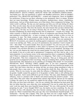 and you are spontaneous out of your witnessing, then there is unique spontaneity. SO FROM
SPONTANEITY THAT'S UNIQUE, REPLETE WITH THE BUDDHA'S PERFECTIONS...
And Saraha says: The real spontaneity is replete with Buddha's perfections. What are Buddha's
perfections? Two: PRAGYAN and KARUNA -- wisdom and compassion. These are Buddha's
two perfections. If these two are there, reflecting in your spontaneity, then it is unique. Wisdom
does not mean knowledge. Wisdom means awareness, meditativeness, silence, watchfulness,
attentiveness. And out of that attentiveness, out of that silence, flows compassion for beings. The
whole world is suffering. The day you start enjoying your bliss you will start feeling for others
too. They can also enjoy; they are just standing at the door of the shrine and are not entering in,
and are rushing outwards. They have the treasure, the same treasure that you have attained; they
are carrying it, but they are not using it because they are not aware of it. When one person
becomes Enlightened, his whole being becomes full of compassion -- towards ALL beings. The
whole existence is filled by his compassion. Rivers of compassion start flowing from him and
start reaching to everybody else -- to men, to women, to animals, to birds, to trees, to rivers, to
mountains, to stars. The whole existence starts sharing his compassion. These two are the
qualities of Buddha, that he understands and that he feels and cares. When your spontaneity is
REALLY of awareness, you cannot do anything against compassion: you cannot murder. People
come to me and they ask, "Osho, you say to be spontaneous, but sometimes I want to murder my
wife -- then what?" You cannot murder. How can you murder?! Yes, not even your wife -- you
cannot murder. When your spontaneity is alert, when it is luminous, how can you even THINK
of murder? You will know that there is no possibility; nobody is ever murdered. The being is the
sky: you can only disperse the cloud, but you cannot murder. So what is the point? And how can
you murder if you are so alert and so spontaneous? Compassion will flow side by side, in the
same proportion. As you become aware, in the same proportion there is compassion. Buddha has
said: If there is compassion without awareness, it is dangerous. That's what is in the people we
call do-gooders. They have compassion, but no awareness. They go on doing good, and that
good has not even happened to their own beings. They go on helping others, and they themselves
need much help. They themselves are ill, and they go on helping other people. It is not possible.
PHYSICIAN, HEAL THYSELF FIRST! Buddha says: If you have compassion without
awareness, your compassion will be harmful. Do-gooders are the most mischievous people in the
world. They don't know what they are doing, but they are always doing something or other to
help people. Once a man came to me... he has devoted his whole life, forty, fifty years -- he is
seventy. When he was twenty, he came under the influence of Mahatma Gandhi and become a
do-gooder. Gandhi created the greatest lot of do-gooders in India; India is still suffering from
those do-gooders. And it seems difficult to get rid of them. This man, under Mahatma Gandhi's
influence, went to a primitive tribe in Bastar and started teaching the primitive people -- forty
years' effort, fifty years' effort. He opened many schools, high schools, and now he was opening
a college. He came to me. He wanted my support for the college. I said, "Just tell me one thing:
fifty years you have been with them -- can you say certainly that education has been good, that
they are better than they were when they were uneducated? Can you be certain that your fifty
years' work has made them more beautiful human beings?" He was a little puzzled. He started
perspiring; he said, "I never thought THAT way, but maybe you have something. No, they are
not better. In fact, with education, they have become cunning, they have become just as other
people are. When I reached them fifty years ago, they were tremendously beautiful people. Yes,
uneducated -- but they had a dignity. Fifty years ago there was not a single murder. And if
sometimes it used to happen, then the murderer would go to the court and report. There was no
 