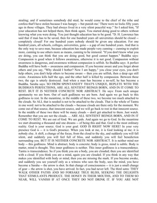 stealing; and if sometimes somebody did steal, he would come to the chief of the tribe and
confess that'I have stolen because I was hungry -- but punish me.' There were no locks fifty years
ago in those villages. They had always lived in a very silent peaceful way." So I asked him, "If
your education has not helped them, then think again. You started doing good to others without
knowing what you were doing. You just thought education has to be good. "D. H. Lawrence has
said that if man has to be saved, then for one hundred years all universities should be closed --
completely closed! For one hundred years nobody should be given any education. For one
hundred years, all schools, colleges, universities, gone -- a gap of one hundred years. And that is
the only way to save man, because education has made people very cunning -- cunning to exploit
more, cunning to use others more as means, cunning to be immoral. "If you don't know what you
are doing, you can think that you are doing good, but good cannot happen." Buddha says:
Compassion is good when it follows awareness, otherwise it is not good. Compassion without
awareness is dangerous, and awareness without compassion is selfish. So Buddha says: A perfect
Buddha will have both -- awareness and compassion. If you become aware and you forget about
others and you say, "Why should I bother? Now I am happy," you close your eyes, you don't
help others, you don't help others to become aware -- then you are selfish, then a deep ego still
exists. Awareness kills half the ego, and the other half is killed by compassion. Between these
two, the ego is utterly destroyed. And when a man has become a no-self, he has become a
Buddha. Saraha says: SO FROM SPONTANEITY THAT'S UNIQUE, REPLETE WITH THE
BUDDHA'S PERFECTIONS, ARE ALL SENTIENT BEINGS BORN, AND IN IT COME TO
REST. BUT IT IS NEITHER CONCRETE NOR ABSTRACT. He says: From such unique
spontaneity we are born. Out of such godliness we are born. And again we go back to this
godliness to rest. In the meantime, in the middle of these two, we become too much attached to
the clouds. So ALL that is needed is not to be attached to the clouds. That is the whole of Tantra
in one word: not to be attached to the clouds -- because clouds are there only for the moment. We
come out of that source, that innocent source, and we will go back to rest in that innocent source.
In the middle of these two there will be many clouds -- don't get attached to them. Just watch.
Remember that you are not the clouds. ... ARE ALL SENTIENT BEINGS BORN, AND IN IT
COME TO REST. We are out of God. We are gods. And again we go to God. In the meantime
we start dreaming a thousand and one dreams -- of being this and that. God is the most ordinary
reality. God is your source. God is your goal. GOD IS RIGHT NOW HERE! In your very
presence God is -- it is God's presence. When you look at me, it is God looking at me; it is
nobody else. A shift, a change of the focus, from the cloud to the sky, and suddenly you will fall
silent, and suddenly you will feel full of bliss, and suddenly you will feel benediction
surrounding you. BUT IT IS NEITHER CONCRETE NOR ABSTRACT. It is neither mind nor
body -- this godliness. Mind is abstract, body is concrete; body is gross, mind is subtle. Body is
matter, mind is thought. This inner godliness is neither. This inner godliness is a transcendence.
Tantra is transcendence. So if you think you are a body, you are clouded; then you are identified
with a cloud. If you think you are a mind, again you are clouded. If you think in any way that
makes you identified with body or mind, then you are missing the mark. If you become awake,
and suddenly you see yourself only as a witness who sees the body, sees the mind, you have
become a Saraha -- the arrow is shot. In that change of consciousness -- it is just a small change
of gear -- the arrow is shot, you have arrived. In fact, you had never left. The third sutra: THEY
WALK OTHER PATHS AND SO FORSAKE TRUE BLISS, SEEKING THE DELIGHTS
THAT STIMULANTS PRODUCE. THE HONEY IN THEIR MOUTHS, AND TO THEM SO
NEAR, WILL VANISH IF AT ONCE THEY DO NOT DRINK IT. IF YOU ARE NOT
 