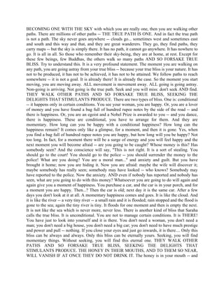 BECOMING ONE WITH THE SKY with which you are really one, then you are walking other
paths. There are millions of other paths -- THE TRUE PATH IS ONE. And in fact the true path
is not a path. The sky never goes anywhere -- clouds go... sometimes west and sometimes east
and south and this way and that, and they are great wanderers. They go, they find paths, they
carry maps -- but the sky is simply there. It has no path, it cannot go anywhere. It has nowhere to
go. It is all in all. So those who remember their sky-being, they are at home, at rest. Except for
these few beings, few Buddhas, the others walk so many paths AND SO FORSAKE TRUE
BLISS. Try to understand this. It is a very profound statement. The moment you are walking on
any path, you are going astray from your true bliss -- because your true bliss is your nature. It has
not to be produced, it has not to be achieved, it has not to be attained. We follow paths to reach
somewhere -- it is not a goal. It is already there! It is already the case. So the moment you start
moving, you are moving away. ALL movement is movement away. ALL going is going astray.
Non-going is arriving. Not going is the true path. Seek and you will miss: don't seek AND find.
THEY WALK OTHER PATHS AND SO FORSAKE TRUE BLISS, SEEKING THE
DELIGHTS THAT STIMULANTS PRODUCE. There are two types of bliss. One is: conditional
-- it happens only in certain conditions. You see your woman, you are happy. Or, you are a lover
of money and you have found a bag full of hundred rupee notes by the side of the road -- and
there is happiness. Or, you are an egoist and a Nobel Prize is awarded to you -- and you dance,
there is happiness. These are conditional, you have to arrange for them. And they are
momentary. How long can you be happy with a conditional happiness? How long can the
happiness remain? It comes only like a glimpse, for a moment, and then it is gone. Yes, when
you find a bag full of hundred rupee notes you are happy, but how long will you be happy? Not
too long. In fact, for a moment there will be a surge of energy and you will feel happy and the
next moment you will become afraid -- are you going to be caught? Whose money is this? Has
somebody seen? And the conscience will say, "This is not right. It is a sort of stealing. You
should go to the court! You should go to the police -- you should surrender the money to the
police! What are you doing? You are a moral man..." and anxiety and guilt. But you have
brought it home; now you are hiding it. Now you are afraid: maybe the wife will discover it;
maybe somebody has really seen; somebody may have looked -- who knows? Somebody may
have reported to the police. Now the anxiety. AND even if nobody has reported and nobody has
seen, what are you going to do with this money? Whatsoever you are going to do will again and
again give you a moment of happiness. You purchase a car, and the car is in your porch, and for
a moment you are happy. Then...? Then the car is old; next day it is the same car. After a few
days you don't look at it at all. A momentary happiness comes and goes. It is like the cloud. And
it is like the river -- a very tiny river -- a small rain and it is flooded; rain stopped and the flood is
gone to the sea; again the tiny river is tiny. It floods for one moment and then is empty the next.
It is not like the sea which is never more, never less. There is another kind of bliss that Saraha
calls the true bliss. It is unconditional. You are not to manage certain conditions. It is THERE!
You have just to look into yourself and it is there. You don't need a woman, you don't need a
man; you don't need a big house, you don't need a big car; you don't need to have much prestige
and power and pull -- nothing. If you close your eyes and just go inwards, it is there.... Only this
bliss can be always and always. Only this bliss can be eternally yours. Seeking, you will find
momentary things. Without seeking, you will find this eternal one. THEY WALK OTHER
PATHS AND SO FORSAKE TRUE BLISS, SEEKING THE DELIGHTS THAT
STIMULANTS PRODUCE. THE HONEY IN THEIR MOUTHS, AND TO THEM SO NEAR,
WILL VANISH IF AT ONCE THEY DO NOT DRINK IT. The honey is in your mouth -- and
 