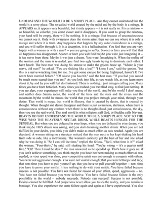 UNDERSTAND THE WORLD TO BE A SORRY PLACE. And they cannot understand that the
world is a sorry place. The so-called world created by the mind and by the body is a mirage. It
APPEARS so, it appears very beautiful, but it only appears -- it is not really so. It is a rainbow --
so beautiful, so colorful; you come closer and it disappears. If you want to grasp the rainbow,
your hand will be empty, there will be nothing. It is a mirage. But because of unconsciousness
we cannot see it. Only with awareness does the vision arise; then we can see where it is only a
mirage and where it is truth. Any happiness that happens by any outer coincidence is a mirage,
and you will suffer through it. It is a deception, it is a hallucination. You feel that you are very
happy with a woman or with a man? -- you are going to suffer. Sooner or later you will find that
all happiness has disappeared. Sooner or later you will find maybe you were just imagining it --
it has never been there. Maybe it was just a dream. You were fantasizing it. When the reality of
the woman and the man is revealed, you find two ugly beasts trying to dominate each other. I
have heard: The best man was doing his utmost to make the groom brace up. "Where is your
nerve, old man?" he asked. "You are shaking like a leaf!" "I know I am," said the groom, "but
this is a nerve-wracking time for me. I've got some excuse for being frightened, haven't I? I've
never been married before." "Of course you haven't," said the best man. "If you had you would
be much more scared than you are!" As you look into life, as you watch life, as you learn more
about it, by and by you will feel disillusioned. There is nothing... just mirages calling you. Many
times you have been befooled. Many times you rushed, you travelled long, to find just nothing. If
you are alert, your experience will make you free of the world. And by'the world' I don't mean,
and neither does Saraha mean, the world of the trees and the stars and the rivers and the
mountains by'the world' he means the world that you project through your mind, through your
desire. That world is maya, that world is illusory, that is created by desire, that is created by
thought. When thought and desire disappear and there is just awareness, alertness, when there is
consciousness without any content, when there is no thought-cloud, just consciousness, the sky,
then you see the real world. That real world is what religions call God, or Buddha calls Nirvana.
BEASTS DO NOT UNDERSTAND THE WORLD TO BE A SORRY PLACE. NOT SO THE
WISE WHO THE HEAVENLY NECTAR DRINK WHILE BEASTS HUNGER FOR THE
SENSUAL. But when you are defeated in your hope, when you are defeated in your dream, you
think maybe THIS dream was wrong, and you start dreaming another dream. When you are not
fulfilled in your desire, you think you didn't make as much effort as was needed. Again you are
deceived. A woman sitting on a streetcar noticed that the man next to her kept shaking his head
from side to side, like a metronome. The woman's curiosity got the best of her and she asked
why he was doing it. "So I can tell the time," replied the fellow. "Well, what time is it?" asked
the woman. "Four-thirty," he said, still shaking his head. "You're wrong -- it's a quarter until
five." "Oh! Then I must be slow!" the man answered as he speeded up. That's how it goes on: if
you don't achieve something, you think maybe you have not been making as much effort as was
needed, or your speed was slow, your competitive spirit was not enough to compete with others.
You were not aggressive enough. You were not violent enough; that you were lethargic and lazy;
that next time you have to pull yourself up; that you have to pull yourself together -- next time
you have to prove your mettle. It has nothing to do with your mettle. You have failed because
success is not possible. You have not failed for reason of your effort, speed, aggression -- no.
You have not failed because you were defective. You have failed because failure is the only
possibility in the world -- nobody succeeds. Nobody can succeed! Success is not possible.
Desires cannot be fulfilled. And projections never allow you to see the reality, and you remain in
bondage. You also experience the same failure again and again as I have experienced. You also
 