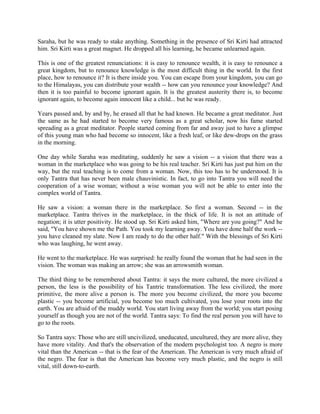 Saraha, but he was ready to stake anything. Something in the presence of Sri Kirti had attracted
him. Sri Kirti was a great magnet. He dropped all his learning, he became unlearned again.

This is one of the greatest renunciations: it is easy to renounce wealth, it is easy to renounce a
great kingdom, but to renounce knowledge is the most difficult thing in the world. In the first
place, how to renounce it? It is there inside you. You can escape from your kingdom, you can go
to the Himalayas, you can distribute your wealth -- how can you renounce your knowledge? And
then it is too painful to become ignorant again. It is the greatest austerity there is, to become
ignorant again, to become again innocent like a child... but he was ready.

Years passed and, by and by, he erased all that he had known. He became a great meditator. Just
the same as he had started to become very famous as a great scholar, now his fame started
spreading as a great meditator. People started coming from far and away just to have a glimpse
of this young man who had become so innocent, like a fresh leaf, or like dew-drops on the grass
in the morning.

One day while Saraha was meditating, suddenly he saw a vision -- a vision that there was a
woman in the marketplace who was going to be his real teacher. Sri Kirti has just put him on the
way, but the real teaching is to come from a woman. Now, this too has to be understood. It is
only Tantra that has never been male chauvinistic. In fact, to go into Tantra you will need the
cooperation of a wise woman; without a wise woman you will not be able to enter into the
complex world of Tantra.

He saw a vision: a woman there in the marketplace. So first a woman. Second -- in the
marketplace. Tantra thrives in the marketplace, in the thick of life. It is not an attitude of
negation; it is utter positivity. He stood up. Sri Kirti asked him, "Where are you going?" And he
said, "You have shown me the Path. You took my learning away. You have done half the work --
you have cleaned my slate. Now I am ready to do the other half." With the blessings of Sri Kirti
who was laughing, he went away.

He went to the marketplace. He was surprised: he really found the woman that he had seen in the
vision. The woman was making an arrow; she was an arrowsmith woman.

The third thing to be remembered about Tantra: it says the more cultured, the more civilized a
person, the less is the possibility of his Tantric transformation. The less civilized, the more
primitive, the more alive a person is. The more you become civilized, the more you become
plastic -- you become artificial, you become too much cultivated, you lose your roots into the
earth. You are afraid of the muddy world. You start living away from the world; you start posing
yourself as though you are not of the world. Tantra says: To find the real person you will have to
go to the roots.

So Tantra says: Those who are still uncivilized, uneducated, uncultured, they are more alive, they
have more vitality. And that's the observation of the modern psychologist too. A negro is more
vital than the American -- that is the fear of the American. The American is very much afraid of
the negro. The fear is that the American has become very much plastic, and the negro is still
vital, still down-to-earth.
 