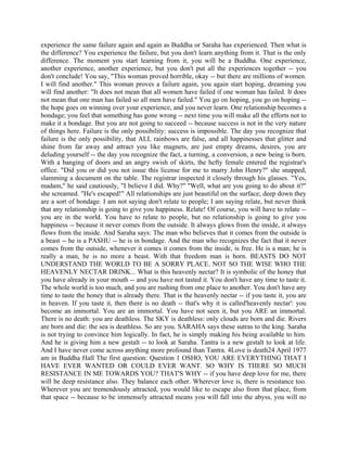 experience the same failure again and again as Buddha or Saraha has experienced. Then what is
the difference? You experience the failure, but you don't learn anything from it. That is the only
difference. The moment you start learning from it, you will be a Buddha. One experience,
another experience, another experience, but you don't put all the experiences together -- you
don't conclude! You say, "This woman proved horrible, okay -- but there are millions of women.
I will find another." This woman proves a failure again, you again start hoping, dreaming you
will find another: "It does not mean that all women have failed if one woman has failed. It does
not mean that one man has failed so all men have failed." You go on hoping, you go on hoping --
the hope goes on winning over your experience, and you never learn. One relationship becomes a
bondage; you feel that something has gone wrong -- next time you will make all the efforts not to
make it a bondage. But you are not going to succeed -- because success is not in the very nature
of things here. Failure is the only possibility: success is impossible. The day you recognize that
failure is the only possibility, that ALL rainbows are false, and all happinesses that glitter and
shine from far away and attract you like magnets, are just empty dreams, desires, you are
deluding yourself -- the day you recognize the fact, a turning, a conversion, a new being is born.
With a banging of doors and an angry swish of skirts, the hefty female entered the registrar's
office. "Did you or did you not issue this license for me to marry John Henry?" she snapped,
slamming a document on the table. The registrar inspected it closely through his glasses. "Yes,
madam," he said cautiously, "I believe I did. Why?" ''Well, what are you going to do about it?"
she screamed. "He's escaped!" All relationships are just beautiful on the surface; deep down they
are a sort of bondage. I am not saying don't relate to people; I am saying relate, but never think
that any relationship is going to give you happiness. Relate! Of course, you will have to relate --
you are in the world. You have to relate to people, but no relationship is going to give you
happiness -- because it never comes from the outside. It always glows from the inside, it always
flows from the inside. And Saraha says: The man who believes that it comes from the outside is
a beast -- he is a PASHU -- he is in bondage. And the man who recognizes the fact that it never
comes from the outside, whenever it comes it comes from the inside, is free. He is a man; he is
really a man, he is no more a beast. With that freedom man is born. BEASTS DO NOT
UNDERSTAND THE WORLD TO BE A SORRY PLACE. NOT SO THE WISE WHO THE
HEAVENLY NECTAR DRINK... What is this heavenly nectar? It is symbolic of the honey that
you have already in your mouth -- and you have not tasted it. You don't have any time to taste it.
The whole world is too much, and you are rushing from one place to another. You don't have any
time to taste the honey that is already there. That is the heavenly nectar -- if you taste it, you are
in heaven. If you taste it, then there is no death -- that's why it is called'heavenly nectar': you
become an immortal. You are an immortal. You have not seen it, but you ARE an immortal.
There is no death: you are deathless. The SKY is deathless: only clouds are born and die. Rivers
are born and die: the sea is deathless. So are you. SARAHA says these sutras to the king. Saraha
is not trying to convince him logically. In fact, he is simply making his being available to him.
And he is giving him a new gestalt -- to look at Saraha. Tantra is a new gestalt to look at life.
And I have never come across anything more profound than Tantra. 4Love is death24 April 1977
am in Buddha Hall The first question: Question 1 OSHO, YOU ARE EVERYTHING THAT I
HAVE EVER WANTED OR COULD EVER WANT. SO WHY IS THERE SO MUCH
RESISTANCE IN ME TOWARDS YOU? THAT'S WHY -- if you have deep love for me, there
will be deep resistance also. They balance each other. Wherever love is, there is resistance too.
Wherever you are tremendously attracted, you would like to escape also from that place, from
that space -- because to be immensely attracted means you will fall into the abyss, you will no
 