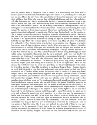 more be yourself. Love is dangerous. Love is a death. It is more deathly than death itself --
because you survive after death, but after love you don't survive. Yes, somebody else is born, but
you are gone. Hence the fear. Those who are not in love with me, they can come very close, and
there will be no fear. Those who love me, they will be afraid of taking each step; reluctantly they
will take those steps; very hard it is going to be for them -- because the closer they come to me,
the less will be their ego. That's what I mean by death. The moment they have come REALLY
close to me, they are not -- just as I am not. Coming closer to me is coming closer to a state of
nothingness. So even in ordinary love there is resistance -- this love is extraordinary, this love is
unique The question is from Anand Anupam. I have been watching her. She IS resisting. The
question is not just intellectual, it is existential. She has been fighting hard... but she cannot win.
She is blessed because she cannot win. Her defeat is certain, it is absolutely certain. I have seen
that love in her eyes; that love is so strong that it will destroy all resistance, that it will win over
all efforts of the ego to survive. When love is strong, the ego can try but it is already a losing
battle for the ego. That's why so many people live without love. They talk about love, but they
live without love. They fantasize about love, but they never actualize love -- because to actualize
love means you will have to destroy yourself utterly. When you come to a Master, it is either
utter destruction or nothing. Either you have to dissolve into me and you have to allow me to
dissolve into you, or you can be here but nothing will happen. If the ego remains, then there is a
China Wall between me and you. And a China Wall can be broken easily, but the ego is a more
subtle energy. But once love has arisen, then the ego is impotent -- and I have seen this love in
Anupam's eyes. It is there. It is going to be a great struggle, but good! -- because those who come
very easily don't come. Those who take a long time, those who fight inch by inch, only they
come. But nothing to be worried about. The journey is going to be a long journey. Anupam will
take time, maybe years, but nothing to be worried! She is on the right track. AND she has
crossed the point from where she could have gone back; she has crossed the point of no-return.
So it is only a question of time. She is available to me. I never force anybody -- because there is
no need. And it is good to give them time and enough rope, so they come on their own. When
surrender is out of freedom it has a beauty. But you can trust it is coming, it is on the way. In the
deepest core of your being it has already happened; now it is just a question of time, so that the
deepest core informs your superficial mind. In your heart you have already come to me. Only in
the mind is there struggle. At the center you have already come closer to me; only on the
periphery there is fighting going on. The headquarters have really already surrendered. You must
have heard about a Japanese soldier who was still fighting: the Second World War was over, so
many years had passed, and twenty years after the Second World War he was still fighting -- he
had not heard that Japan had surrendered. He was somewhere in the deepest forests of Indonesia,
and still thinking that he belonged to the emperor of Japan and the fight was on. He must have
been mad! He was hiding and escaping and killing people -- alone! When just a few years ago he
went back to Japan, he was given a hero's reception. He is a hero in a way. He was unaware --
but he must be a man of great will. He had heard from others -- it was not that he had not heard;
how can you avoid for twenty years? that Japan had surrendered, the war had finished. But he
insisted: "Unless I receive an order from my commander, I will not surrender." Now, the
commander was dead, so there was no way to receive an order from the commander -- and he
was going to fight his whole life. It was very difficult to catch hold of him; he was very
dangerous -- but he was caught. Exactly that is the case with Anupam: the headquarters have
already surrendered, the commander is dead! Just on the periphery, somewhere in the forests of
Indonesia you are fighting, Anupam. But sooner or later, howsoever mad you are, you will
 
