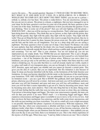 receive the news..... The second question: Question 2 I WOULD LIKE TO BECOME TRUE,
BUT WHAT IS IT AND HOW IS IT? I FEEL IN A DEVIL-CIRCLE, IN A PRISON. I
WOULD LIKE TO COME OUT, BUT HOW? THE FIRST THING: you are not in a prison --
nobody is, nobody ever has been. The prison is make-believe. You are unconscious, certainly,
but you are not in a prison. The prison is a dream, a nightmare, that you have managed to see in
your sleep. So the basic question is not how to come out of the prison; the basic question is how
to come out of the sleep. And there is a great difference in how you articulate the question. If you
start thinking, "How to come out of the prison?" then you will start fighting with the prison --
WHICH IS NOT -- then you will be moving in a wrong direction. That's what many people have
been doing down the centuries. They think they are in a prison, so they fight with the prison, they
fight with the guards. they fight with the jailor, they fight with the system. They fight with the
walls! They go on filing the bars of the windows; they want to escape from the prison, they try to
unlock the prison but it cannot be done, because the prison exists not. The jailor and the guard
and the bars and the locks are all imagination. You are in a deep sleep and you are seeing a
nightmare. The basic question is how to come out of sleep. I have heard: No durance vile could
be more pathetic than that suffered by the drunk who was found wandering agonizedly around
and around on the sidewalk outside the fence which encloses a public park, beating upon the bars
and screaming: "Let me out!" That is your situation. You are not locked up, you are not
imprisoned you are simply drunk. You THINK that you are imprisoned. This is just a thought.
And I know why that thought arises in your mind: because you feel yourself so very limited from
everywhere -- out of the limitation the idea of prison arises. Wherever you move there is a
limitation; you can go only so far and then you cannot go any further; then there must be a wall
which is hindering you. So you infer that there is a wall all around; maybe not visible, maybe it
is a glass wall made of very transparent glass; you can see through it, but whenever you move in
ANY direction, again and again you stumble and you cannot go beyond a certain point. This
gives you the idea of a prison, that you are imprisoned. But this limitation is also because of
sleep. In sleep you become identified with the body, so the limitations of the body become your
limitations. In sleep you become identified with the mind, so the limitations of the mind become
your limitations. YOU ARE UNLIMITED. You are unbounded. AS you are in your pure being,
no limitation exists -- you are a god. But to KNOW that godhood, don't start fighting with the
prison, otherwise you will never be a winner. And more and more you will be defeated, and more
and more you will feel frustrated, and more and more you will lose self-confidence, more and
more you will feel that it seems impossible to get out of it. Start by becoming more aware. Start
by becoming more alert, more attentive. That is the only thing that has to be done. Being aware
you will start feeling that the walls that were too close are no more so close; they are widening.
Your prison is becoming bigger and bigger. The more your consciousness expands, the more you
will see that your prison is no more THAT small -- it is becoming bigger and bigger. More
expansive consciousness and bigger space is available to you to move, to be, to live, to love. And
then you know the basic mechanism: less conscious, and the walls come closer; unconscious, and
the walls are just touching you from everywhere. You are in a small cell; even a slight movement
is not possible. Remember this phrase: expansion of consciousness. With that expansion, YOU
expand. One day, when your consciousness is absolute and there is not a lingering shadow of
darkness inside, when there is nothing unconscious in you, all has become conscious, when the
light is burning bright, when you are luminous from the inner awareness -- then suddenly you see
that even the sky is not your limit, there is no limitation to you. This is the whole experience of
the mystics of all the ages. When Jesus says: "I and my father in heaven are one," this is what he
 