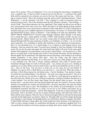 means. He is saying: "I have no limitations." It is a way of saying the same thing, a metaphorical
way, a symbolic way: "I and my Father in heaven are not two but one -- I, staying in this small
body and He, spread all over existence, are not two but one. My source and I are one... I AM as
big as existence itself." That is the meaning when the mystic of the Upanishad declares: "Aham
Brahmasmi -- I am the Absolute, I am God. " This is uttered in a state of awareness where no
unconsciousness exists. This is the meaning when the Sufi, Mansoor, declares, "Ana-el-Haqq -- I
am the Truth." These great utterances are very significant. They simply say that you are as big as
your consciousness never more, never less. That's why there is so much appeal in drugs, because
they chemically force your consciousness to become a little wider than it is. LSD or marijuana or
mescalin, they give you a sudden expansion of consciousness. Of course, it is forced and violent
and should NOT be done. And it is chemical -- it has nothing to do with your spirituality. YOU
DON'T GROW THROUGH IT! Growth comes through voluntary effort. Growth is not cheap,
not so cheap that just a small quantity of LSD, a VERY small quantity of LSD, can give you
spiritual growth. Aldous Huxley was very much wrong when he started thinking that he had
attained through LSD the same experience as Kabir, or as Eckhardt, or as Baso -- no, it is not the
same experience. Yes, something is similar; that similarity is in the expansion of consciousness.
But it is very dissimilar too; it is a forced thing; it is a violence on your biology and on your
chemistry. And you remain the same! You don't grow through it. Once the influence of the drug
wears off, you are the same man again, the same small man. Kabir will never be the same again
because that expansion of consciousness was not just a forced thing -- he has grown to it. Now
there is no going back. It has become part of him. It has become his being. He has absorbed it.
But the appeal can be understood. The appeal has always been there; it has nothing to do with the
modern generation. It has always been there... since the Vedas; man has always felt
tremendously attracted towards drugs. It is a false coin; it gives you a little glimpse of the real in
a very unnatural way. But man is always seeking expansion; man wants to become great.
Sometimes through money he wants to become great -- yes, money also gives you a feeling of
expansion; it is a drug. When you have much money, you feel your boundaries are not so close to
you -- they are far away. You can have as many cars as you want; you are not limited. If
suddenly you want to have a Rolls Royce, you can have it -- you feel free. When the money is
not there, a Rolls Royce passes by, the desire arises... but the limitation. Your pocket is empty.
You don't have any bank balance. You feel hurt -- the wall; you cannot go beyond it. The car is
there; you see the car; you can have it right now -- but there is a wall between you and the car:
the wall of poverty. Money gives you a feeling of expansion, a feeling of freedom. But that too is
a false freedom. You can have many more things, but that doesn't help you grow. You don't
become more -- you have more, but your being remains the same. So is power: if you are a prime
minister or a president of a country you feel powerful -- the army, the police, the court, the whole
paraphernalia of the state is yours. The boundaries of the country are your boundaries: you feel
tremendously powerful. But that too is a drug. Let me say to you: Politics and money are as
much drugs as LSD and marijuana -- and far more dangerous. If one has to choose between LSD
and money, LSD is far better. If one has to choose between politics and LSD, then LSD is far
better and far more religious. Why do I say so? because through LSD you will only be destroying
yourself, but through money you destroy others too. Through LSD you will be simply destroying
your chemistry, your biology, but through politics you will destroy millions of people. Just think:
if Adolf Hitler had been a drug addict, the world would have been far better; if he had been on
LSD, or with a syringe in hand, we would have felt blessed, we would have thanked God "It is
very good that he remains in his house and goes on taking shots and is stoned. The world can go
 