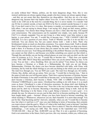 on easily without him." Money, politics, are far more dangerous drugs. Now, this is very
ironical: politicians are always against drugs, people who have money are always against drugs -
- and they are not aware that they themselves are drug-addicts. And they are on a far more
dangerous trip, because their trip implies others' lives too. A man is free to do whatsoever he
wants to do. LSD can at the most be a suicidal thing, but it is never murder. It is suicide! And
one IS free to commit suicide, at least one HAS to be free to commit suicide because it is your
life; if you don't want to live, it is okay. But money is murder; so is power-politics murder -- it
kills others. I am not saying to choose drugs. I am saying ALL drugs are bad: money, politics,
LSD, marijuana. You choose these things because you have a false idea that they will expand
your consciousness. The consciousness can be expanded very simply, very easily, because IN
FACT it is already expanded. You are just living in a false notion: your false notion is your
barrier, is your prison. You ask: "I would like to become true..." YOU CANNOT LIKE OR
DISLIKE. It is not a question of your choice. Truth is! Whether you like it or do not like it is
irrelevant. You can choose lies, but you cannot choose truth -- truth is there. That's why
Krishnamurti insists so much on choiceless awareness. You cannot choose truth. Truth is already
there! It has nothing to do with your choice, liking, disliking. The moment you drop your choice,
truth is there. It is because of your choice that you cannot see the truth. Your choice functions
like a screen on your eyes. Your liking and disliking is the problem! Because you like something,
you cannot see that which is; and because you dislike something you cannot see that which is.
Through like and dislike you are having colored glasses on your eyes and you don't see the real
color of existence as It is. You say: "I would like to become true..." That's how you remain
untrue. YOU ARE TRUE! Drop likes and dislikes! How can you be untrue? Being is true. To be
is true. You are here -- alive, breathing. How can you be untrue? Your choice: by choice you
have become a Christian or a Hindu or a Mohammedan. By truth you are not Hindu,
Mohammedan, Christian. By choice you have become identified with India, with China, with
Germany, but by truth the whole belongs to you and you belong to the whole you are universal.
The total lives through you. You are NOT just a part. The total lives through you AS totality.
Choose, like, dislike, and you go astray. Now you say, "I would like to become true..." then in
the name of truth also you will become untrue. That's how a person becomes a Christian, because
he thinks Christianity is true and''I would like to become true," so he becomes a Christian. Please
don't become a Christian, don't become a Hindu. YOU ARE A CHRIST! WHY become a
Christian? CHRISThood is your nature. Christhood has nothing to do with Jesus; it is as much
yours as Jesus'. Christhood is a state of choiceless awareness. So please don't start thinking in
terms of desire: "I would like to become true." Now this is the way to become untrue. Drop this
desire just be, don't try to become. Becoming is becoming untrue: being is truth. And see the
difference! Becoming is in the future; it has a goal. Being is herenow; it is not a goal -- it is
already the case. So whosoever you are, just be that; don't try to become anything else. You have
been taught ideals, goals -- become! Always you have been forced to become something. My
whole teaching is: Whatsoever, whosoever you are, that's beautiful. It is more than enough. You
just be that. Stop becoming and be! And now, naturally, when you ask "I would like to become
true, but what is it and how is it?" once you start thinking in terms of becoming, then certainly
you want to know what the goal is: What is it? what is this truth that I want to become? And then
naturally, when'goal' comes there,'how' also comes: How to attain it? Then the whole technology,
methodology.... I am saying you ARE That. The mystic in the Upanishad says: TAT-TAT-
TVAM-ASI-ASI -- thou art That. ALREADY you are That. It is not a question of becoming.
God is not somewhere in the future; God is just now, this very moment, within you, without you,
 
