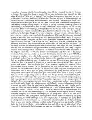 everywhere -- because only God is, nothing else exists. All that exists is divine. So be! Don't try
to become. Then one thing leads to another: If you want to become, then naturally the idea
arises: What ideal? What am I to become? Then you have to imagine an ideal, that you have to
be like this -- Christ-like, Buddha-like, Krishna-like. Then you will have to choose an image, and
you will become a carbon copy. Krishna has never been repeated. Can't you see a simple truth?
Krishna has never been again. Can't you see a VERY simple truth, that Buddha is unrepeatable?
EACH being is unique, utterly unique -- so are you. If you try to become somebody, you will be
a false entity, a pseudo existence. You will be a carbon copy. Be the original! So, you can only
be yourself. There is nowhere to go, nothing to become. But the ego wants some goal. The ego
exists between the present moment and the goal. See the mechanism of the ego. The bigger the
goal you have, the bigger the ego. If you want to become a Christ, if you are a Christian then you
have a big ego -- maybe even pious, but it doesn't make any difference. The pious ego is as much
an ego as any other ego; sometimes even more dangerous than ordinary egos. If you are a
Christian, then you are on an ego-trip. Ego means the distance between you and the goal. People
come to me and they ask: "How to drop the ego?" You cannot drop the ego unless you drop
becoming. You cannot drop the ego unless you drop the idea, the ideal, the hope, the future. The
ego exists between the present moment and the future ideal. The bigger the ideal, the farther
away the ideal, the more space the ego has to exist, the more possibilities. That's why a religious
person is more of an egoist than a materialist. The materialist cannot have THAT much space as
the religious person has. The religious person wants to become God! Now, this is the greatest
possibility. What more can you have as an ideal? The religious person wants to go to MOKSHA,
to heaven, to paradise -- now, what farther shore can you imagine? The religious person wants to
be absolutely perfect. Now ego will exist in the shadow of this idea of perfection. Listen to me! I
don't say you have to become gods -- I declare you are gods. Then there is no question of any
ego arising, there is no space left. You are not to go to heaven -- you are already there. Just have
a good look around... you are already there! It is a nowness, paradise is a nowness. It is a
function of the present moment. The ego thrives when you have goals and ideals. And there are a
thousand and one problems with the ego. On the one hand it feels very good to have great ideals;
on the other hand it makes you feel guilty, continuously feel guilty, because you are always
falling short. Those ideals are impossible; you cannot attain them. There is no way to attain
them, so you are always falling short. So on one hand the ego thrives; on another hand guilt...
guilt is the shadow of the ego. Have you watched this strange phenomenon? An egoistic person
feels very much guilty about small things. You smoke a cigarette; if you are an egoist you will
feel guilty. Now, smoking is an innocent, stupid thing -- very innocent and very stupid. Nothing
worth feeling guilty about, but a religious person will feel guilty because he has an ego-ideal that
he should not smoke. Now that ideal that he should not smoke and the reality that he smokes
create two things: the ideal gives him a good feeling that "I am a religious person. I KNOW that
I should not smoke; I even try, I try my best... " but he will also feel that he again and again falls.
He cannot reach to the ideal, so he feels guilty. And the person who feels guilty will start making
everybody feel guilty. It is natural: how can you just feel guilty alone? It will be too hard; it will
be too burdensome. So a guilty person creates guilt all around. He makes everybody feel guilty
for small things, for irrelevant things. If you have long hair, he will make you feel guilty. There
is nothing much in it; it is one's own life -- if one wants to have long hair, good! If you are doing
things in your own way he will make you feel guilty. Whatsoever you are doing he will find
faults. He HAS to find faults -- he is suffering from guilt. How can he suffer alone? When
everybody is feeling guilty he feels at ease. At least one consolation that "I am not alone in the
 