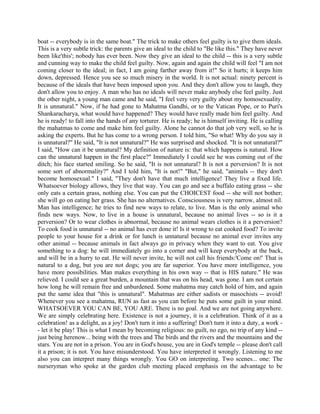 boat -- everybody is in the same boat." The trick to make others feel guilty is to give them ideals.
This is a very subtle trick: the parents give an ideal to the child to "Be like this." They have never
been like'this'; nobody has ever been. Now they give an ideal to the child -- this is a very subtle
and cunning way to make the child feel guilty. Now, again and again the child will feel "I am not
coming closer to the ideal; in fact, I am going farther away from it!" So it hurts; it keeps him
down, depressed. Hence you see so much misery in the world. It is not actual: ninety percent is
because of the ideals that have been imposed upon you. And they don't allow you to laugh, they
don't allow you to enjoy. A man who has no ideals will never make anybody else feel guilty. Just
the other night, a young man came and he said, "I feel very very guilty about my homosexuality.
It is unnatural." Now, if he had gone to Mahatma Gandhi, or to the Vatican Pope, or to Puri's
Shankaracharya, what would have happened? They would have really made him feel guilty. And
he is ready! to fall into the hands of any torturer. He is ready; he is himself inviting. He is calling
the mahatmas to come and make him feel guilty. Alone he cannot do that job very well, so he is
asking the experts. But he has come to a wrong person. I told him, "So what! Why do you say it
is unnatural?" He said, "It is not unnatural?" He was surprised and shocked. "It is not unnatural?"
I said, "How can it be unnatural? My definition of nature is: that which happens is natural. How
can the unnatural happen in the first place?" Immediately I could see he was coming out of the
ditch; his face started smiling. So he said, "It is not unnatural? It is not a perversion? It is not
some sort of abnormality?" And I told him, "It is not!" "But," he said, "animals -- they don't
become homosexual." I said, "They don't have that much intelligence! They live a fixed life.
Whatsoever biology allows, they live that way. You can go and see a buffalo eating grass -- she
only eats a certain grass, nothing else. You can put the CHOICEST food -- she will not bother;
she will go on eating her grass. She has no alternatives. Consciousness is very narrow, almost nil.
Man has intelligence; he tries to find new ways to relate, to live. Man is the only animal who
finds new ways. Now, to live in a house is unnatural, because no animal lives -- so is it a
perversion? Or to wear clothes is abnormal, because no animal wears clothes is it a perversion?
To cook food is unnatural -- no animal has ever done it! Is it wrong to eat cooked food? To invite
people to your house for a drink or for lunch is unnatural because no animal ever invites any
other animal -- because animals in fact always go in privacy when they want to eat. You give
something to a dog: he will immediately go into a corner and will keep everybody at the back,
and will be in a hurry to eat. He will never invite, he will not call his friends:'Come on!' That is
natural to a dog, but you are not dogs; you are far superior. You have more intelligence, you
have more possibilities. Man makes everything in his own way -- that is HIS nature." He was
relieved. I could see a great burden, a mountain that was on his head, was gone. I am not certain
how long he will remain free and unburdened. Some mahatma may catch hold of him, and again
put the same idea that "this is unnatural". Mahatmas are either sadists or masochists -- avoid!
Whenever you see a mahatma, RUN as fast as you can before he puts some guilt in your mind.
WHATSOEVER YOU CAN BE, YOU ARE. There is no goal. And we are not going anywhere.
We are simply celebrating here. Existence is not a journey, it is a celebration. Think of it as a
celebration! as a delight, as a joy! Don't turn it into a suffering! Don't turn it into a duty, a work -
- let it be play! This is what I mean by becoming religious: no guilt, no ego, no trip of any kind --
just being herenow... being with the trees and The birds and the rivers and the mountains and the
stars. You are not in a prison. You are in God's house, you are in God's temple -- please don't call
it a prison; it is not. You have misunderstood. You have interpreted it wrongly. Listening to me
also you can interpret many things wrongly. You GO on interpreting. Two scenes... one: The
nurseryman who spoke at the garden club meeting placed emphasis on the advantage to be
 